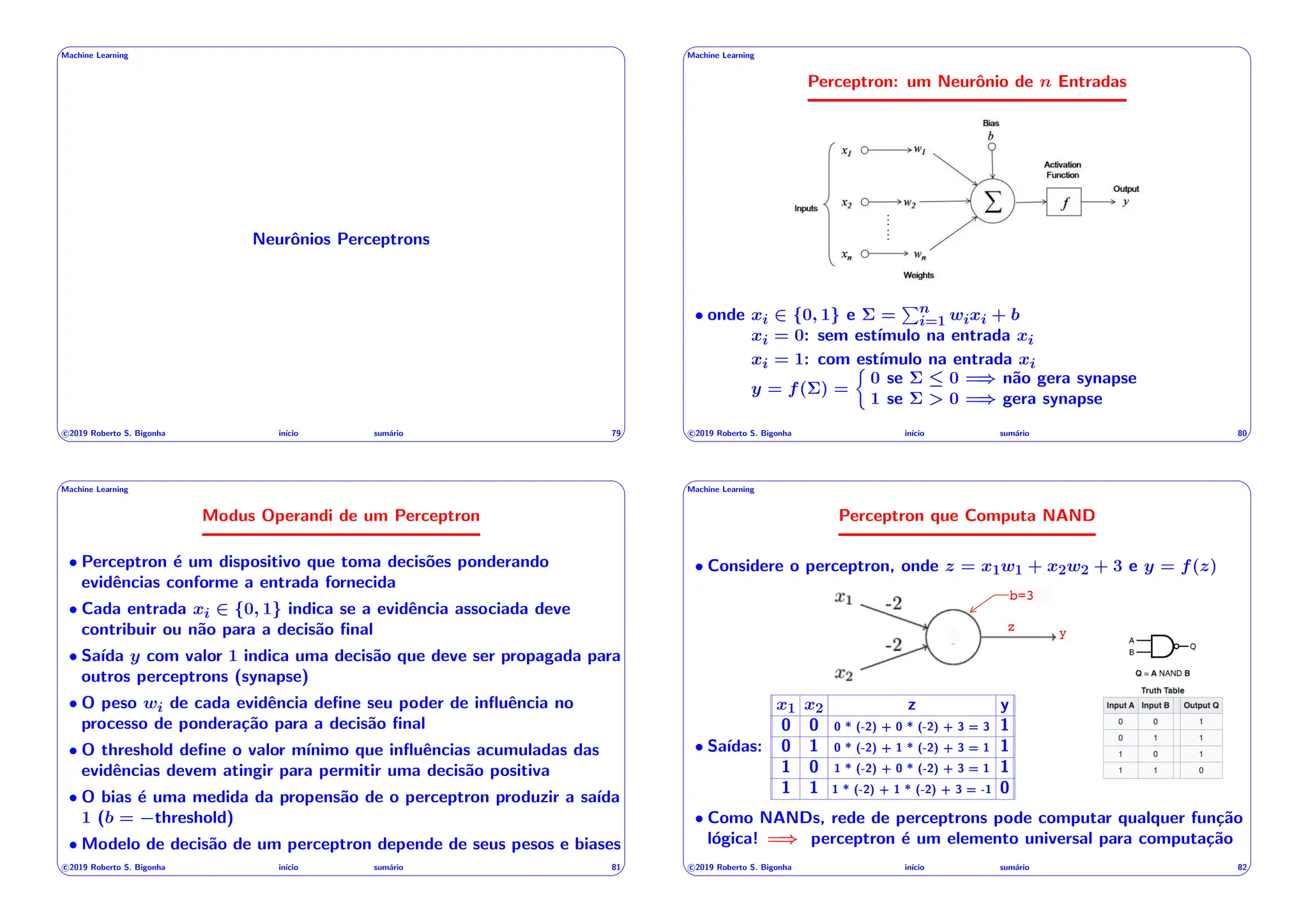 ' $
Machine Learning
Neurônios Perceptrons
c 2019 Roberto S. Bigonha inı́cio sumário 79
& %
' $
Machine Learning
Perceptron: um Neurônio de n Entradas
• onde xi 2 {0, 1} e ⌃ =
Pn
i=1 wixi + b
xi = 0: sem estı́mulo na entrada xi
xi = 1: com estı́mulo na entrada xi
y = f(⌃) =
⇢
0 se ⌃  0 =) não gera synapse
1 se ⌃ > 0 =) gera synapse
c 2019 Roberto S. Bigonha inı́cio sumário 80
& %
' $
Machine Learning
Modus Operandi de um Perceptron
• Perceptron é um dispositivo que toma decisões ponderando
evidências conforme a entrada fornecida
• Cada entrada xi 2 {0, 1} indica se a evidência associada deve
contribuir ou não para a decisão final
• Saı́da y com valor 1 indica uma decisão que deve ser propagada para
outros perceptrons (synapse)
• O peso wi de cada evidência define seu poder de influência no
processo de ponderação para a decisão final
• O threshold define o valor mı́nimo que influências acumuladas das
evidências devem atingir para permitir uma decisão positiva
• O bias é uma medida da propensão de o perceptron produzir a saı́da
1 (b = threshold)
• Modelo de decisão de um perceptron depende de seus pesos e biases
c 2019 Roberto S. Bigonha inı́cio sumário 81
& %
' $
Machine Learning
Perceptron que Computa NAND
• Considere o perceptron, onde z = x1w1 + x2w2 + 3 e y = f(z)
y
b=3
z
• Saı́das:
x1 x2 z y
0 0 0 * (-2) + 0 * (-2) + 3 = 3 1
0 1 0 * (-2) + 1 * (-2) + 3 = 1 1
1 0 1 * (-2) + 0 * (-2) + 3 = 1 1
1 1 1 * (-2) + 1 * (-2) + 3 = -1 0
• Como NANDs, rede de perceptrons pode computar qualquer função
lógica! =) perceptron é um elemento universal para computação
c 2019 Roberto S. Bigonha inı́cio sumário 82
& %
 