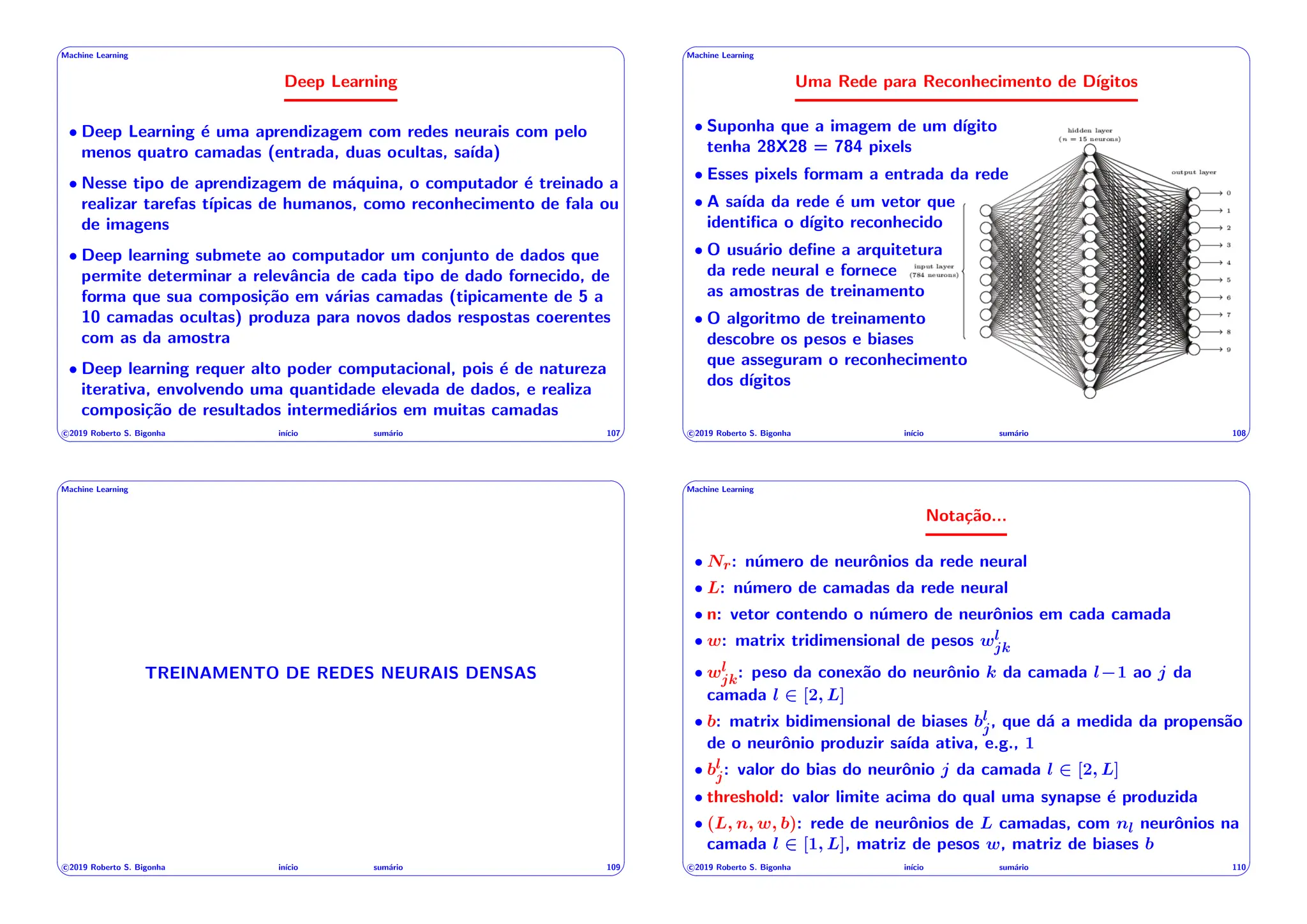 ' $
Machine Learning
Deep Learning
• Deep Learning é uma aprendizagem com redes neurais com pelo
menos quatro camadas (entrada, duas ocultas, saı́da)
• Nesse tipo de aprendizagem de máquina, o computador é treinado a
realizar tarefas tı́picas de humanos, como reconhecimento de fala ou
de imagens
• Deep learning submete ao computador um conjunto de dados que
permite determinar a relevância de cada tipo de dado fornecido, de
forma que sua composição em várias camadas (tipicamente de 5 a
10 camadas ocultas) produza para novos dados respostas coerentes
com as da amostra
• Deep learning requer alto poder computacional, pois é de natureza
iterativa, envolvendo uma quantidade elevada de dados, e realiza
composição de resultados intermediários em muitas camadas
c 2019 Roberto S. Bigonha inı́cio sumário 107
& %
' $
Machine Learning
Uma Rede para Reconhecimento de Dı́gitos
• Suponha que a imagem de um dı́gito
tenha 28X28 = 784 pixels
• Esses pixels formam a entrada da rede
• A saı́da da rede é um vetor que
identifica o dı́gito reconhecido
• O usuário define a arquitetura
da rede neural e fornece
as amostras de treinamento
• O algoritmo de treinamento
descobre os pesos e biases
que asseguram o reconhecimento
dos dı́gitos
c 2019 Roberto S. Bigonha inı́cio sumário 108
& %
' $
Machine Learning
TREINAMENTO DE REDES NEURAIS DENSAS
c 2019 Roberto S. Bigonha inı́cio sumário 109
& %
' $
Machine Learning
Notação...
• Nr: número de neurônios da rede neural
• L: número de camadas da rede neural
• n: vetor contendo o número de neurônios em cada camada
• w: matrix tridimensional de pesos wl
jk
• wl
jk: peso da conexão do neurônio k da camada l 1 ao j da
camada l 2 [2, L]
• b: matrix bidimensional de biases bl
j, que dá a medida da propensão
de o neurônio produzir saı́da ativa, e.g., 1
• bl
j: valor do bias do neurônio j da camada l 2 [2, L]
• threshold: valor limite acima do qual uma synapse é produzida
• (L, n, w, b): rede de neurônios de L camadas, com nl neurônios na
camada l 2 [1, L], matriz de pesos w, matriz de biases b
c 2019 Roberto S. Bigonha inı́cio sumário 110
& %
 