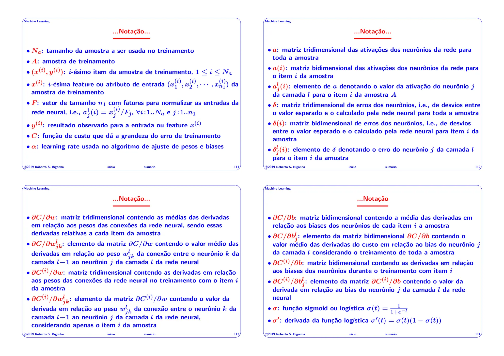 ' $
Machine Learning
...Notação...
• Na: tamanho da amostra a ser usada no treinamento
• A: amostra de treinamento
• (x(i), y(i)): i-ésimo item da amostra de treinamento, 1  i  Na
• x(i): i-ésima feature ou atributo de entrada (x
(i)
1 , x
(i)
2 , · · · , x
(i)
n1) da
amostra de treinamento
• F : vetor de tamanho n1 com fatores para normalizar as entradas da
rede neural, i.e., a1
j(i) = x
(i)
j /Fj, 8i:1..Na e j :1..n1
• y(i): resultado observado para a entrada ou feature x(i)
• C: função de custo que dá a grandeza do erro de treinamento
• ↵: learning rate usada no algoritmo de ajuste de pesos e biases
c 2019 Roberto S. Bigonha inı́cio sumário 111
& %
' $
Machine Learning
...Notação...
• a: matriz tridimensional das ativações dos neurônios da rede para
toda a amostra
• a(i): matriz bidimensional das ativações dos neurônios da rede para
o item i da amostra
• al
j(i): elemento de a denotando o valor da ativação do neurônio j
da camada l para o item i da amostra A
• : matriz tridimensional de erros dos neurônios, i.e., de desvios entre
o valor esperado e o calculado pela rede neural para toda a amostra
• (i): matriz bidimensional de erros dos neurônios, i.e., de desvios
entre o valor esperado e o calculado pela rede neural para item i da
amostra
• l
j(i): elemento de denotando o erro do neurônio j da camada l
para o item i da amostra
c 2019 Roberto S. Bigonha inı́cio sumário 112
& %
' $
Machine Learning
...Notação...
• @C/@w: matriz tridimensional contendo as médias das derivadas
em relação aos pesos das conexões da rede neural, sendo essas
derivadas relativas a cada item da amostra
• @C/@wl
jk: elemento da matriz @C/@w contendo o valor médio das
derivadas em relação ao peso wl
jk da conexão entre o neurônio k da
camada l 1 ao neurônio j da camada l da rede neural
• @C(i)/@w: matriz tridimensional contendo as derivadas em relação
aos pesos das conexões da rede neural no treinamento com o item i
da amostra
• @C(i)/@wl
jk: elemento da matriz @C(i)/@w contendo o valor da
derivada em relação ao peso wl
jk da conexão entre o neurônio k da
camada l 1 ao neurônio j da camada l da rede neural,
considerando apenas o item i da amostra
c 2019 Roberto S. Bigonha inı́cio sumário 113
& %
' $
Machine Learning
...Notação
• @C/@b: matriz bidimensional contendo a média das derivadas em
relação aos biases dos neurônios de cada item i a amostra
• @C/@bl
j: elemento da matriz bidimensional @C/@b contendo o
valor médio das derivadas do custo em relação ao bias do neurônio j
da camada l considerando o treinamento de toda a amostra
• @C(i)/@b: matriz bidimensional contendo as derivadas em relação
aos biases dos neurônios durante o treinamento com item i
• @C(i)/@bl
j: elemento da matriz @C(i)/@b contendo o valor da
derivada em relação ao bias do neurônio j da camada l da rede
neural
• : função sigmoid ou logı́stica (t) = 1
1+e t
• 0: derivada da função logı́stica 0(t) = (t)(1 (t))
c 2019 Roberto S. Bigonha inı́cio sumário 114
& %
 