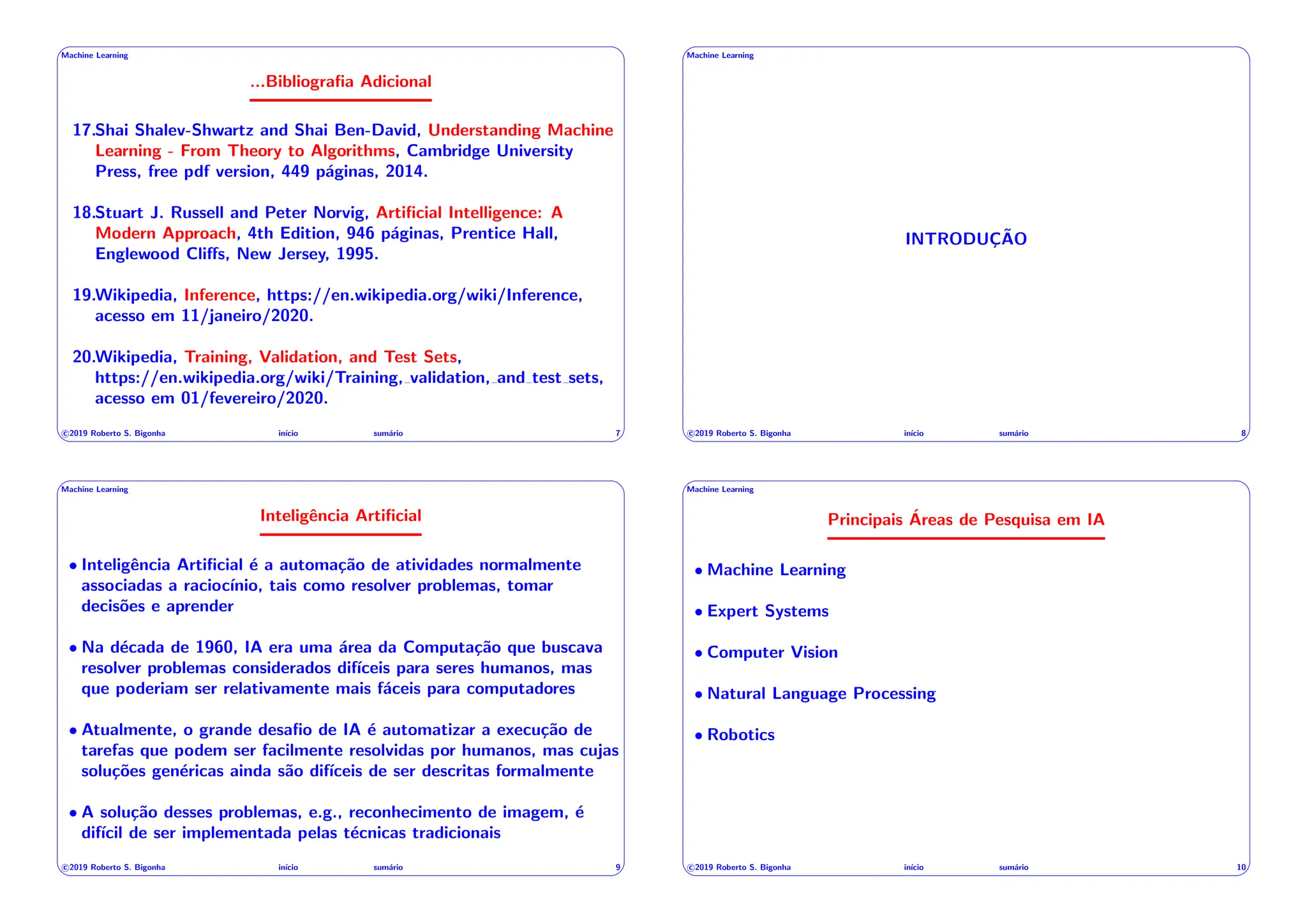 ' $
Machine Learning
...Bibliografia Adicional
17.Shai Shalev-Shwartz and Shai Ben-David, Understanding Machine
Learning - From Theory to Algorithms, Cambridge University
Press, free pdf version, 449 páginas, 2014.
18.Stuart J. Russell and Peter Norvig, Artificial Intelligence: A
Modern Approach, 4th Edition, 946 páginas, Prentice Hall,
Englewood Cli↵s, New Jersey, 1995.
19.Wikipedia, Inference, https://en.wikipedia.org/wiki/Inference,
acesso em 11/janeiro/2020.
20.Wikipedia, Training, Validation, and Test Sets,
https://en.wikipedia.org/wiki/Training, validation, and test sets,
acesso em 01/fevereiro/2020.
c 2019 Roberto S. Bigonha inı́cio sumário 7
& %
' $
Machine Learning
INTRODUÇÃO
c 2019 Roberto S. Bigonha inı́cio sumário 8
& %
' $
Machine Learning
Inteligência Artificial
• Inteligência Artificial é a automação de atividades normalmente
associadas a raciocı́nio, tais como resolver problemas, tomar
decisões e aprender
• Na década de 1960, IA era uma área da Computação que buscava
resolver problemas considerados difı́ceis para seres humanos, mas
que poderiam ser relativamente mais fáceis para computadores
• Atualmente, o grande desafio de IA é automatizar a execução de
tarefas que podem ser facilmente resolvidas por humanos, mas cujas
soluções genéricas ainda são difı́ceis de ser descritas formalmente
• A solução desses problemas, e.g., reconhecimento de imagem, é
difı́cil de ser implementada pelas técnicas tradicionais
c 2019 Roberto S. Bigonha inı́cio sumário 9
& %
' $
Machine Learning
Principais Áreas de Pesquisa em IA
• Machine Learning
• Expert Systems
• Computer Vision
• Natural Language Processing
• Robotics
c 2019 Roberto S. Bigonha inı́cio sumário 10
& %
 