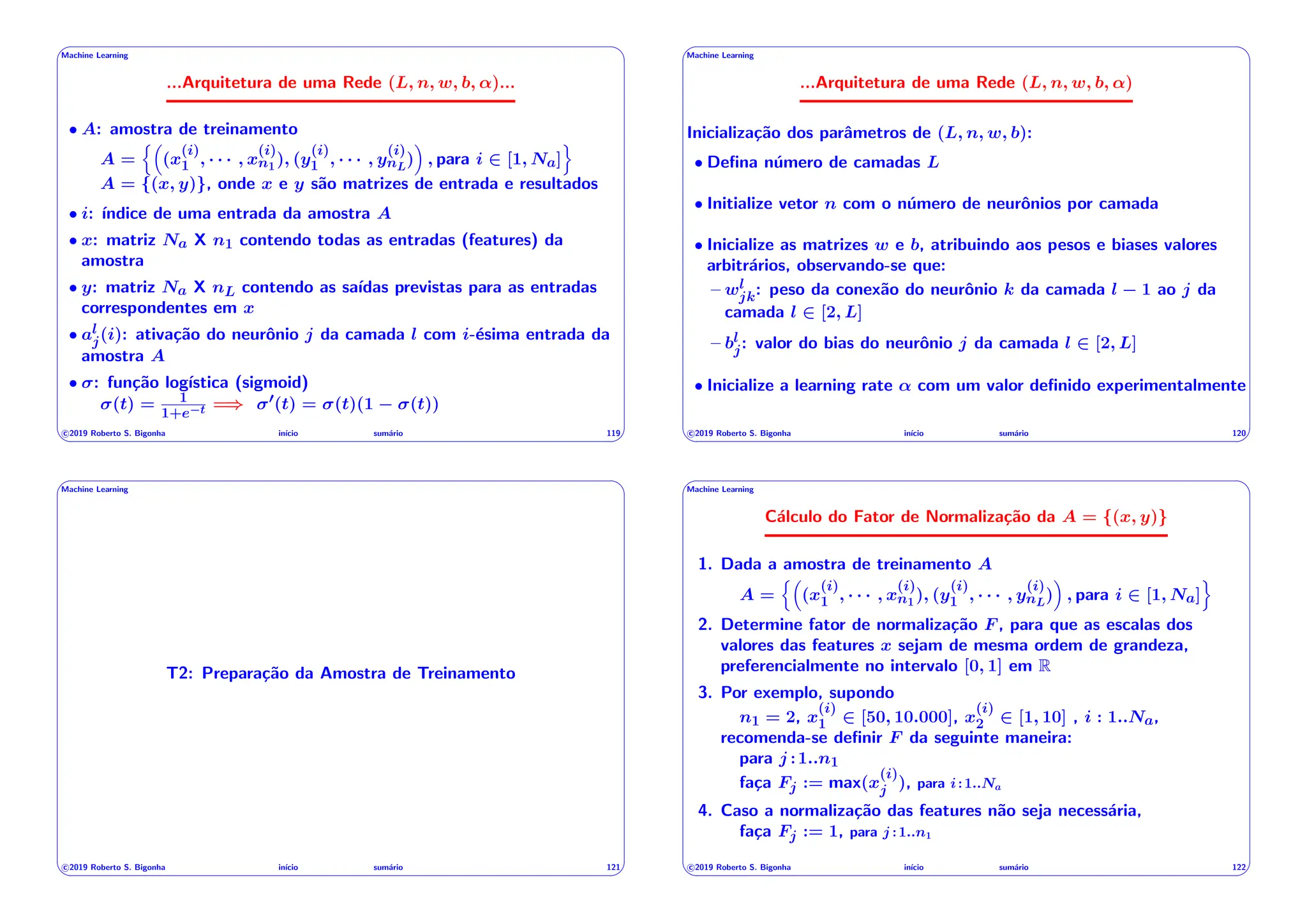 ' $
Machine Learning
...Arquitetura de uma Rede (L, n, w, b, ↵)...
• A: amostra de treinamento
A =
n⇣
(x
(i)
1 , · · · , x
(i)
n1), (y
(i)
1 , · · · , y
(i)
nL
)
⌘
, para i 2 [1, Na]
o
A = {(x, y)}, onde x e y são matrizes de entrada e resultados
• i: ı́ndice de uma entrada da amostra A
• x: matriz Na X n1 contendo todas as entradas (features) da
amostra
• y: matriz Na X nL contendo as saı́das previstas para as entradas
correspondentes em x
• al
j(i): ativação do neurônio j da camada l com i-ésima entrada da
amostra A
• : função logı́stica (sigmoid)
(t) = 1
1+e t =) 0(t) = (t)(1 (t))
c 2019 Roberto S. Bigonha inı́cio sumário 119
& %
' $
Machine Learning
...Arquitetura de uma Rede (L, n, w, b, ↵)
Inicialização dos parâmetros de (L, n, w, b):
• Defina número de camadas L
• Initialize vetor n com o número de neurônios por camada
• Inicialize as matrizes w e b, atribuindo aos pesos e biases valores
arbitrários, observando-se que:
– wl
jk: peso da conexão do neurônio k da camada l 1 ao j da
camada l 2 [2, L]
– bl
j: valor do bias do neurônio j da camada l 2 [2, L]
• Inicialize a learning rate ↵ com um valor definido experimentalmente
c 2019 Roberto S. Bigonha inı́cio sumário 120
& %
' $
Machine Learning
T2: Preparação da Amostra de Treinamento
c 2019 Roberto S. Bigonha inı́cio sumário 121
& %
' $
Machine Learning
Cálculo do Fator de Normalização da A = {(x, y)}
1. Dada a amostra de treinamento A
A =
n⇣
(x
(i)
1 , · · · , x
(i)
n1), (y
(i)
1 , · · · , y
(i)
nL
)
⌘
, para i 2 [1, Na]
o
2. Determine fator de normalização F , para que as escalas dos
valores das features x sejam de mesma ordem de grandeza,
preferencialmente no intervalo [0, 1] em R
3. Por exemplo, supondo
n1 = 2, x
(i)
1 2 [50, 10.000], x
(i)
2 2 [1, 10] , i : 1..Na,
recomenda-se definir F da seguinte maneira:
para j :1..n1
faça Fj := max(x
(i)
j ), para i:1..Na
4. Caso a normalização das features não seja necessária,
faça Fj := 1, para j :1..n1
c 2019 Roberto S. Bigonha inı́cio sumário 122
& %
 