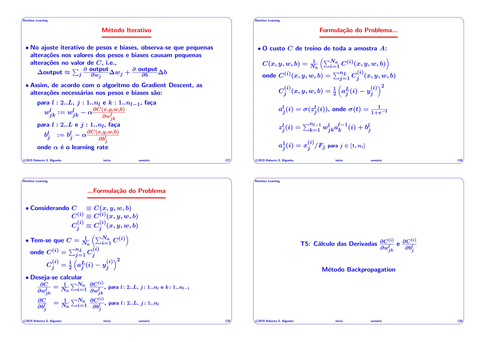 ' $
Machine Learning
Método Iterativo
• No ajuste iterativo de pesos e biases, observa-se que pequenas
alterações nos valores dos pesos e biases causam pequenas
alterações no valor de C, i.e.,
output ⇡
P
j
@ output
@wj
wj +
@ output
@b b
• Assim, de acordo com o algoritmo do Gradient Descent, as
alterações necessárias nos pesos e biases são:
para l : 2..L, j : 1..nl e k : 1..nl 1, faça
wl
jk := wl
jk ↵
@C(x,y,w,b)
@wl
jk
para l : 2..L e j : 1..nl, faça
bl
j := bl
j ↵
@C(x,y,w,b)
@bl
j
onde ↵ é o learning rate
c 2019 Roberto S. Bigonha inı́cio sumário 127
& %
' $
Machine Learning
Formulação do Problema...
• O custo C de treino de toda a amostra A:
C(x, y, w, b) = 1
Na
⇣PNa
i=1 C(i)(x, y, w, b)
⌘
onde C(i)(x, y, w, b) =
PnL
j=1 C
(i)
j (x, y, w, b)
C
(i)
j (x, y, w, b) = 1
2
⇣
aL
j (i) y
(i)
j
⌘2
al
j(i) = (zl
j(i)), onde (t) = 1
1+e t
zl
j(i) =
Pnl 1
k=1 wl
jkal 1
k (i) + bl
j
a1
j(i) = x
(i)
j /Fj para j 2 [1, n1]
c 2019 Roberto S. Bigonha inı́cio sumário 128
& %
' $
Machine Learning
...Formulação do Problema
• Considerando C ⌘ C(x, y, w, b)
C(i) ⌘ C(i)(x, y, w, b)
C
(i)
j ⌘ C
(i)
j (x, y, w, b)
• Tem-se que C = 1
Na
⇣PNa
i=1 C(i)
⌘
onde C(i) =
PnL
j=1 C
(i)
j
C
(i)
j = 1
2
⇣
aL
j (i) y
(i)
j
⌘2
• Deseja-se calcular
@C
@wl
jk
= 1
Na
PNa
i=1
@C(i)
@wl
jk
, para l: 2..L, j : 1..nl e k: 1..nl 1
@C
@bl
j
= 1
Na
PNa
i=1
@C(i)
@bl
j
, para l: 2..L, j : 1..nl
c 2019 Roberto S. Bigonha inı́cio sumário 129
& %
' $
Machine Learning
T5: Cálculo das Derivadas @C(i)
@wl
jk
e @C(i)
@bl
j
Método Backpropagation
c 2019 Roberto S. Bigonha inı́cio sumário 130
& %
 
