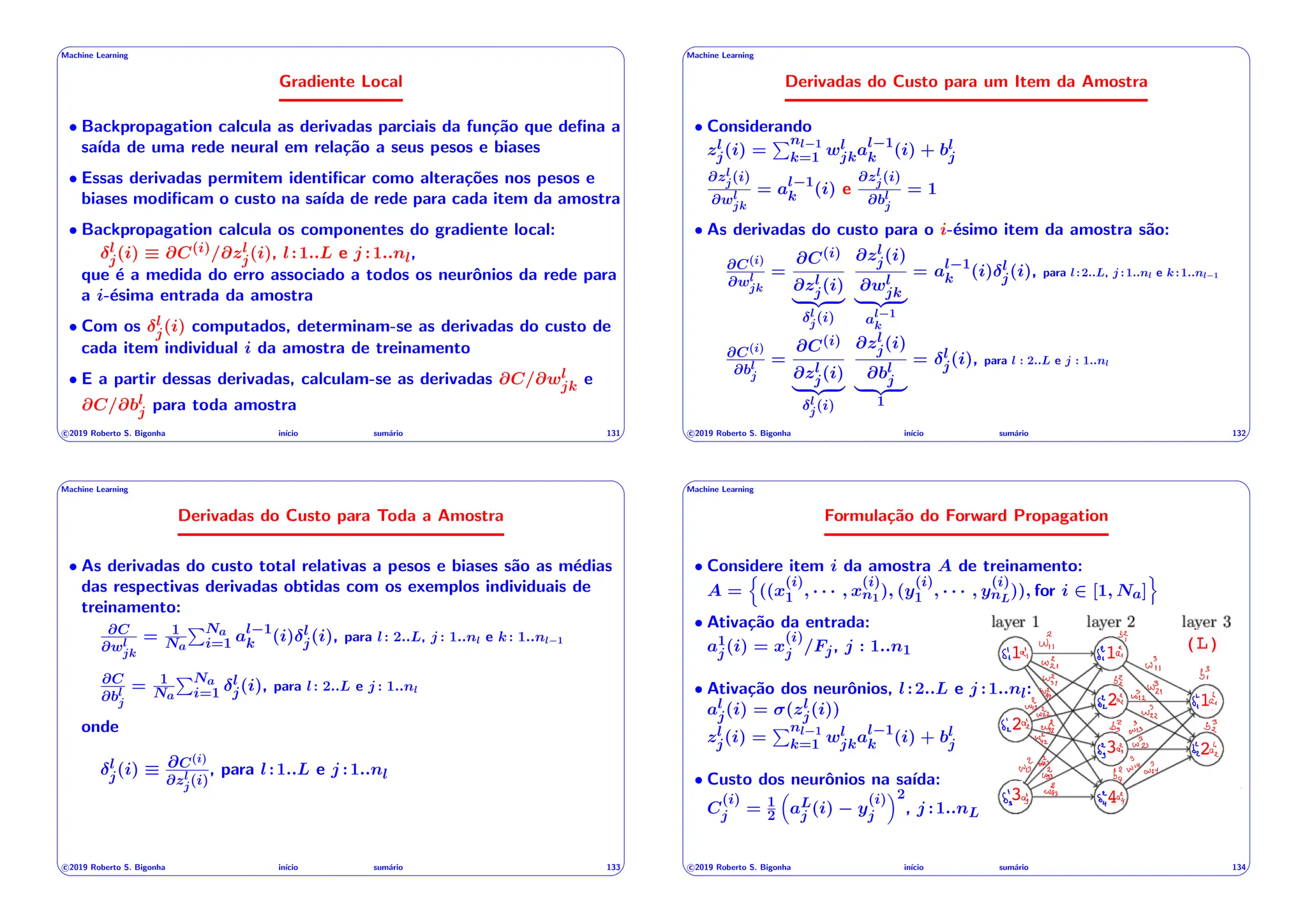 ' $
Machine Learning
Gradiente Local
• Backpropagation calcula as derivadas parciais da função que defina a
saı́da de uma rede neural em relação a seus pesos e biases
• Essas derivadas permitem identificar como alterações nos pesos e
biases modificam o custo na saı́da de rede para cada item da amostra
• Backpropagation calcula os componentes do gradiente local:
l
j(i) ⌘ @C(i)/@zl
j(i), l:1..L e j :1..nl,
que é a medida do erro associado a todos os neurônios da rede para
a i-ésima entrada da amostra
• Com os l
j(i) computados, determinam-se as derivadas do custo de
cada item individual i da amostra de treinamento
• E a partir dessas derivadas, calculam-se as derivadas @C/@wl
jk e
@C/@bl
j para toda amostra
c 2019 Roberto S. Bigonha inı́cio sumário 131
& %
' $
Machine Learning
Derivadas do Custo para um Item da Amostra
• Considerando
zl
j(i) =
Pnl 1
k=1 wl
jkal 1
k (i) + bl
j
@zl
j(i)
@wl
jk
= al 1
k (i) e
@zl
j(i)
@bl
j
= 1
• As derivadas do custo para o i-ésimo item da amostra são:
@C(i)
@wl
jk
=
@C(i)
@zl
j(i)
| {z }
l
j(i)
@zl
j(i)
@wl
jk
| {z }
al 1
k
= al 1
k (i) l
j(i), para l:2..L, j :1..nl e k:1..nl 1
@C(i)
@bl
j
=
@C(i)
@zl
j(i)
| {z }
l
j(i)
@zl
j(i)
@bl
j
| {z }
1
= l
j(i), para l : 2..L e j : 1..nl
c 2019 Roberto S. Bigonha inı́cio sumário 132
& %
' $
Machine Learning
Derivadas do Custo para Toda a Amostra
• As derivadas do custo total relativas a pesos e biases são as médias
das respectivas derivadas obtidas com os exemplos individuais de
treinamento:
@C
@wl
jk
= 1
Na
PNa
i=1 al 1
k (i) l
j(i), para l: 2..L, j : 1..nl e k: 1..nl 1
@C
@bl
j
= 1
Na
PNa
i=1
l
j(i), para l: 2..L e j : 1..nl
onde
l
j(i) ⌘ @C(i)
@zl
j(i)
, para l:1..L e j :1..nl
c 2019 Roberto S. Bigonha inı́cio sumário 133
& %
' $
Machine Learning
Formulação do Forward Propagation
• Considere item i da amostra A de treinamento:
A =
n
((x
(i)
1 , · · · , x
(i)
n1), (y
(i)
1 , · · · , y
(i)
nL
)), for i 2 [1, Na]
o
(L)
1 1
1
2
2
2
3
3 4
• Ativação da entrada:
a1
j(i) = x
(i)
j /Fj, j : 1..n1
• Ativação dos neurônios, l:2..L e j :1..nl:
al
j(i) = (zl
j(i))
zl
j(i) =
Pnl 1
k=1 wl
jkal 1
k (i) + bl
j
• Custo dos neurônios na saı́da:
C
(i)
j = 1
2
⇣
aL
j (i) y
(i)
j
⌘2
, j :1..nL
c 2019 Roberto S. Bigonha inı́cio sumário 134
& %
 