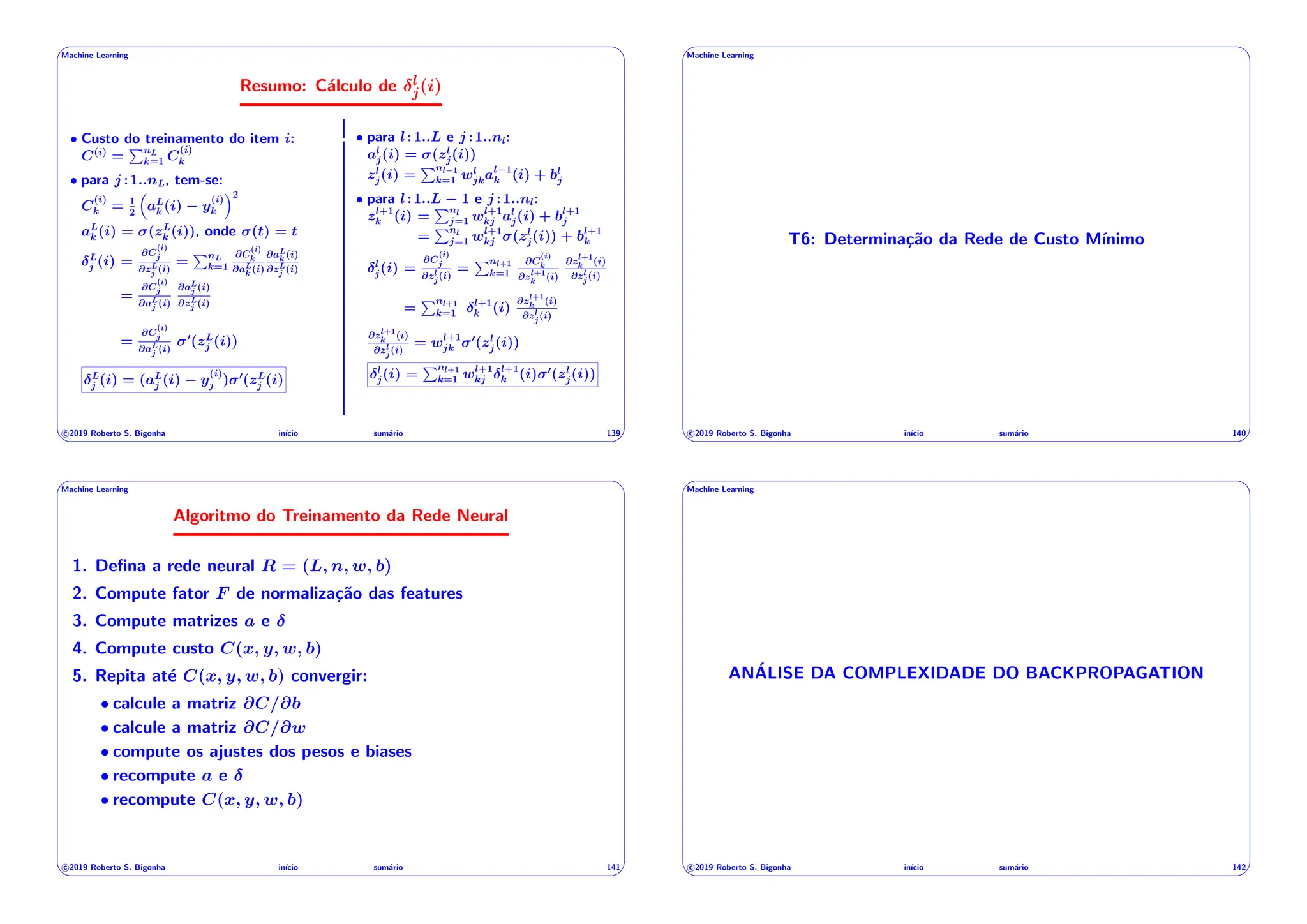 ' $
Machine Learning
Resumo: Cálculo de l
j(i)
• Custo do treinamento do item i:
C(i)
=
PnL
k=1 C
(i)
k
• para j :1..nL, tem-se:
C
(i)
k = 1
2
⇣
aL
k (i) y
(i)
k
⌘2
aL
k (i) = (zL
k (i)), onde (t) = t
L
j (i) =
@C
(i)
j
@zL
j (i)
=
PnL
k=1
@C
(i)
k
@aL
k (i)
@aL
k (i)
@zL
j (i)
=
@C
(i)
j
@aL
j (i)
@aL
j (i)
@zL
j (i)
=
@C
(i)
j
@aL
j (i)
0
(zL
j (i))
L
j (i) = (aL
j (i) y
(i)
j ) 0
(zL
j (i)
• para l:1..L e j :1..nl:
al
j(i) = (zl
j(i))
zl
j(i) =
Pnl 1
k=1 wl
jkal 1
k (i) + bl
j
• para l:1..L 1 e j :1..nl:
zl+1
k (i) =
Pnl
j=1 wl+1
kj al
j(i) + bl+1
j
=
Pnl
j=1 wl+1
kj (zl
j(i)) + bl+1
k
l
j(i) =
@C
(i)
j
@zl
j(i)
=
Pnl+1
k=1
@C
(i)
k
@zl+1
k (i)
@zl+1
k (i)
@zl
j(i)
=
Pnl+1
k=1
l+1
k (i)
@zl+1
k (i)
@zl
j(i)
@zl+1
k (i)
@zl
j(i)
= wl+1
jk
0
(zl
j(i))
l
j(i) =
Pnl+1
k=1 wl+1
kj
l+1
k (i) 0
(zl
j(i))
c 2019 Roberto S. Bigonha inı́cio sumário 139
& %
' $
Machine Learning
T6: Determinação da Rede de Custo Mı́nimo
c 2019 Roberto S. Bigonha inı́cio sumário 140
& %
' $
Machine Learning
Algoritmo do Treinamento da Rede Neural
1. Defina a rede neural R = (L, n, w, b)
2. Compute fator F de normalização das features
3. Compute matrizes a e
4. Compute custo C(x, y, w, b)
5. Repita até C(x, y, w, b) convergir:
• calcule a matriz @C/@b
• calcule a matriz @C/@w
• compute os ajustes dos pesos e biases
• recompute a e
• recompute C(x, y, w, b)
c 2019 Roberto S. Bigonha inı́cio sumário 141
& %
' $
Machine Learning
ANÁLISE DA COMPLEXIDADE DO BACKPROPAGATION
c 2019 Roberto S. Bigonha inı́cio sumário 142
& %
 