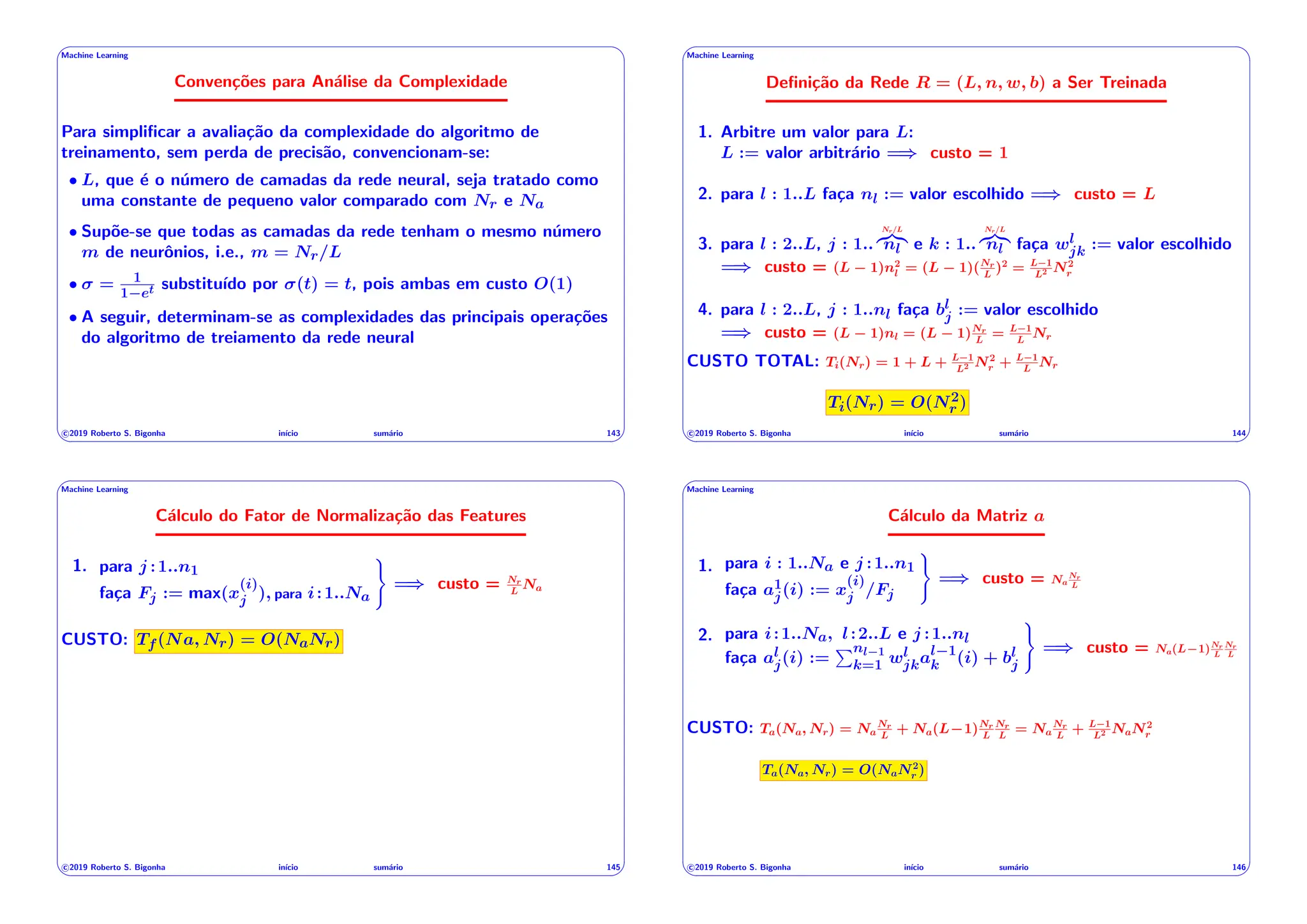 ' $
Machine Learning
Convenções para Análise da Complexidade
Para simplificar a avaliação da complexidade do algoritmo de
treinamento, sem perda de precisão, convencionam-se:
• L, que é o número de camadas da rede neural, seja tratado como
uma constante de pequeno valor comparado com Nr e Na
• Supõe-se que todas as camadas da rede tenham o mesmo número
m de neurônios, i.e., m = Nr/L
• = 1
1 et substituı́do por (t) = t, pois ambas em custo O(1)
• A seguir, determinam-se as complexidades das principais operações
do algoritmo de treiamento da rede neural
c 2019 Roberto S. Bigonha inı́cio sumário 143
& %
' $
Machine Learning
Definição da Rede R = (L, n, w, b) a Ser Treinada
1. Arbitre um valor para L:
L := valor arbitrário =) custo = 1
2. para l : 1..L faça nl := valor escolhido =) custo = L
3. para l : 2..L, j : 1..
Nr/L
z}|{
nl e k : 1..
Nr/L
z}|{
nl faça wl
jk := valor escolhido
=) custo = (L 1)n2
l = (L 1)(Nr
L
)2
= L 1
L2 N2
r
4. para l : 2..L, j : 1..nl faça bl
j := valor escolhido
=) custo = (L 1)nl = (L 1)Nr
L
= L 1
L
Nr
CUSTO TOTAL: Ti(Nr) = 1 + L + L 1
L2 N2
r + L 1
L
Nr
Ti(Nr) = O(N2
r )
c 2019 Roberto S. Bigonha inı́cio sumário 144
& %
' $
Machine Learning
Cálculo do Fator de Normalização das Features
1. para j :1..n1
faça Fj := max(x
(i)
j ), para i:1..Na
)
=) custo = Nr
L
Na
CUSTO: Tf(Na, Nr) = O(NaNr)
c 2019 Roberto S. Bigonha inı́cio sumário 145
& %
' $
Machine Learning
Cálculo da Matriz a
1. para i : 1..Na e j :1..n1
faça a1
j(i) := x
(i)
j /Fj
)
=) custo = Na
Nr
L
2. para i:1..Na, l:2..L e j :1..nl
faça al
j(i) :=
Pnl 1
k=1 wl
jkal 1
k (i) + bl
j
)
=) custo = Na(L 1)Nr
L
Nr
L
CUSTO: Ta(Na, Nr) = Na
Nr
L
+ Na(L 1)Nr
L
Nr
L
= Na
Nr
L
+ L 1
L2 NaN2
r
Ta(Na, Nr) = O(NaN2
r )
c 2019 Roberto S. Bigonha inı́cio sumário 146
& %
 