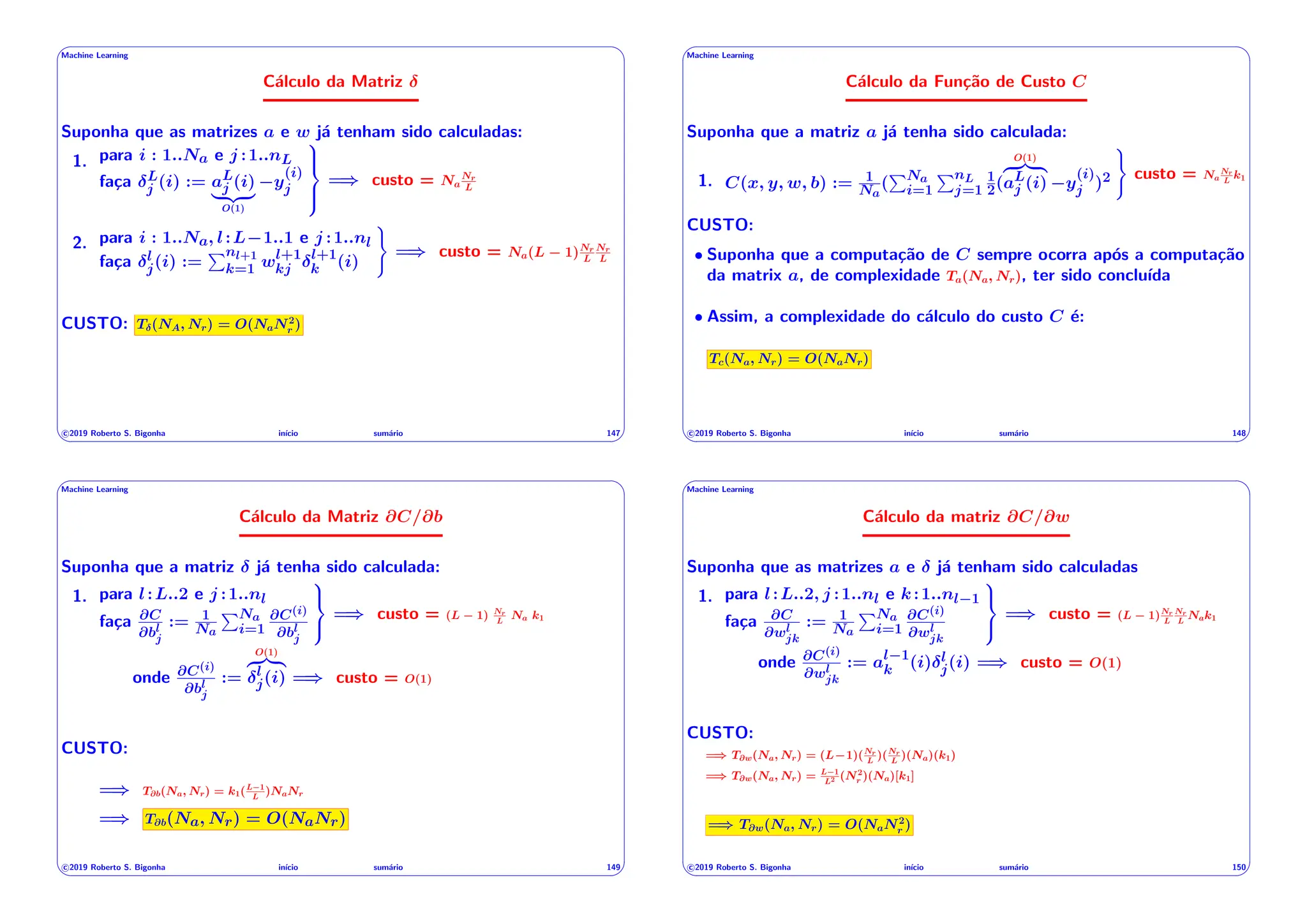 ' $
Machine Learning
Cálculo da Matriz
Suponha que as matrizes a e w já tenham sido calculadas:
1. para i : 1..Na e j :1..nL
faça L
j (i) := aL
j (i)
| {z }
O(1)
y
(i)
j
9
>
=
>
;
=) custo = Na
Nr
L
2. para i : 1..Na, l:L 1..1 e j :1..nl
faça l
j(i) :=
Pnl+1
k=1 wl+1
kj
l+1
k (i)
)
=) custo = Na(L 1)Nr
L
Nr
L
CUSTO: T (NA, Nr) = O(NaN2
r )
c 2019 Roberto S. Bigonha inı́cio sumário 147
& %
' $
Machine Learning
Cálculo da Função de Custo C
Suponha que a matriz a já tenha sido calculada:
1. C(x, y, w, b) := 1
Na
(
PNa
i=1
PnL
j=1
1
2(
O(1)
z }| {
aL
j (i) y
(i)
j )2
)
custo = Na
Nr
L
k1
CUSTO:
• Suponha que a computação de C sempre ocorra após a computação
da matrix a, de complexidade Ta(Na, Nr), ter sido concluı́da
• Assim, a complexidade do cálculo do custo C é:
Tc(Na, Nr) = O(NaNr)
c 2019 Roberto S. Bigonha inı́cio sumário 148
& %
' $
Machine Learning
Cálculo da Matriz @C/@b
Suponha que a matriz já tenha sido calculada:
1. para l:L..2 e j :1..nl
faça @C
@bl
j
:= 1
Na
PNa
i=1
@C(i)
@bl
j
9
=
;
=) custo = (L 1) Nr
L
Na k1
onde @C(i)
@bl
j
:=
O(1)
z }| {
l
j(i) =) custo = O(1)
CUSTO:
=) T@b(Na, Nr) = k1(L 1
L
)NaNr
=) T@b(Na, Nr) = O(NaNr)
c 2019 Roberto S. Bigonha inı́cio sumário 149
& %
' $
Machine Learning
Cálculo da matriz @C/@w
Suponha que as matrizes a e já tenham sido calculadas
1. para l:L..2, j :1..nl e k:1..nl 1
faça @C
@wl
jk
:= 1
Na
PNa
i=1
@C(i)
@wl
jk
9
=
;
=) custo = (L 1)Nr
L
Nr
L
Nak1
onde @C(i)
@wl
jk
:= al 1
k (i) l
j(i) =) custo = O(1)
CUSTO:
=) T@w(Na, Nr) = (L 1)(Nr
L
)(Nr
L
)(Na)(k1)
=) T@w(Na, Nr) = L 1
L2 (N2
r )(Na)[k1]
=) T@w(Na, Nr) = O(NaN2
r )
c 2019 Roberto S. Bigonha inı́cio sumário 150
& %
 