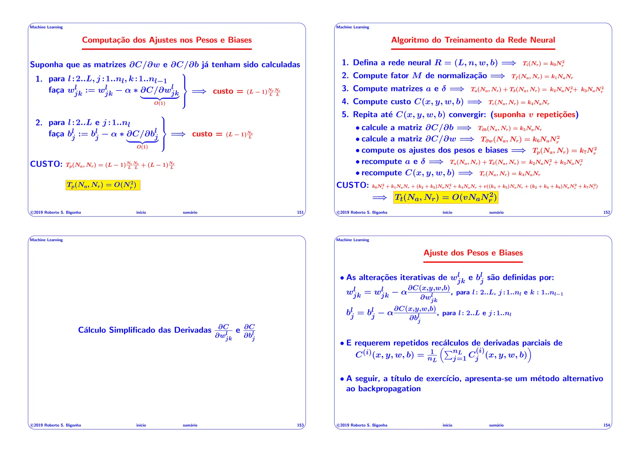 ' $
Machine Learning
Computação dos Ajustes nos Pesos e Biases
Suponha que as matrizes @C/@w e @C/@b já tenham sido calculadas
1. para l:2..L, j :1..nl, k:1..nl 1
faça wl
jk := wl
jk ↵ ⇤ @C/@wl
jk
| {z }
O(1)
9
>
=
>
;
=) custo = (L 1)Nr
L
Nr
L
2. para l:2..L e j :1..nl
faça bl
j := bl
j ↵ ⇤ @C/@bl
j
| {z }
O(1)
9
>
=
>
;
=) custo = (L 1)Nr
L
CUSTO: Tp(Na, Nr) = (L 1)Nr
L
Nr
L
+ (L 1)Nr
L
Tp(Na, Nr) = O(N2
r )
c 2019 Roberto S. Bigonha inı́cio sumário 151
& %
' $
Machine Learning
Algoritmo do Treinamento da Rede Neural
1. Defina a rede neural R = (L, n, w, b) =) Ti(Nr) = k0N2
r
2. Compute fator M de normalização =) Tf (Na, Nr) = k1NaNr
3. Compute matrizes a e =) Ta(Na, Nr) + T (Na, Nr) = k2NaN2
r + k3NaN2
r
4. Compute custo C(x, y, w, b) =) Tc(Na, Nr) = k4NaNr
5. Repita até C(x, y, w, b) convergir: (suponha v repetições)
• calcule a matriz @C/@b =) T@b(Na, Nr) = k5NaNr
• calcule a matriz @C/@w =) T@w(Na, Nr) = k6NaN2
r
• compute os ajustes dos pesos e biases =) Tp(Na, Nr) = k7N2
r
• recompute a e =) Ta(Na, Nr) + T (Na, Nr) = k2NaN2
r + k3NaN2
r
• recompute C(x, y, w, b) =) Tc(Na, Nr) = k4NaNr
CUSTO: k0N2
r + k1NaNr + (k2 + k3)NaN2
r + k4NaNr + v((k4 + k5)NaNr + (k2 + k3 + k6)NaN2
r + k7N2
r )
=) Tt(Na, Nr) = O(vNaN2
r )
c 2019 Roberto S. Bigonha inı́cio sumário 152
& %
' $
Machine Learning
Cálculo Simplificado das Derivadas @C
@wl
jk
e @C
@bl
j
c 2019 Roberto S. Bigonha inı́cio sumário 153
& %
' $
Machine Learning
Ajuste dos Pesos e Biases
• As alterações iterativas de wl
jk e bl
j são definidas por:
wl
jk = wl
jk ↵
@C(x,y,w,b)
@wl
jk
, para l: 2..L, j :1..nl e k : 1..nl 1
bl
j = bl
j ↵
@C(x,y,w,b)
@bl
j
, para l: 2..L e j :1..nl
• E requerem repetidos recálculos de derivadas parciais de
C(i)(x, y, w, b) = 1
nL
⇣PnL
j=1 C
(i)
j (x, y, w, b)
⌘
• A seguir, a tı́tulo de exercı́cio, apresenta-se um método alternativo
ao backpropagation
c 2019 Roberto S. Bigonha inı́cio sumário 154
& %
 