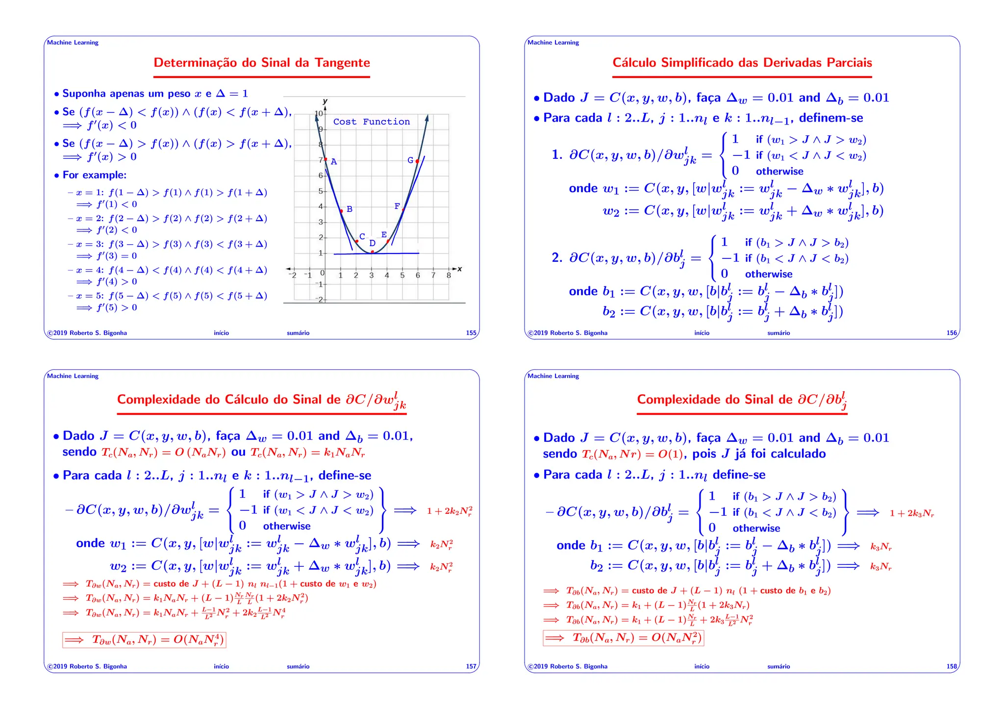 ' $
Machine Learning
Determinação do Sinal da Tangente
A
B
C
D
E
F
G
Cost Function
• Suponha apenas um peso x e = 1
• Se (f(x ) < f(x)) ^ (f(x) < f(x + ),
=) f0
(x) < 0
• Se (f(x ) > f(x)) ^ (f(x) > f(x + ),
=) f0
(x) > 0
• For example:
– x = 1: f(1 ) > f(1) ^ f(1) > f(1 + )
=) f0
(1) < 0
– x = 2: f(2 ) > f(2) ^ f(2) > f(2 + )
=) f0
(2) < 0
– x = 3: f(3 ) > f(3) ^ f(3) < f(3 + )
=) f0
(3) = 0
– x = 4: f(4 ) < f(4) ^ f(4) < f(4 + )
=) f0
(4) > 0
– x = 5: f(5 ) < f(5) ^ f(5) < f(5 + )
=) f0
(5) > 0
c 2019 Roberto S. Bigonha inı́cio sumário 155
& %
' $
Machine Learning
Cálculo Simplificado das Derivadas Parciais
• Dado J = C(x, y, w, b), faça w = 0.01 and b = 0.01
• Para cada l : 2..L, j : 1..nl e k : 1..nl 1, definem-se
1. @C(x, y, w, b)/@wl
jk =
8
<
:
1 if (w1 > J ^ J > w2)
1 if (w1 < J ^ J < w2)
0 otherwise
onde w1 := C(x, y, [w|wl
jk := wl
jk w ⇤ wl
jk], b)
w2 := C(x, y, [w|wl
jk := wl
jk + w ⇤ wl
jk], b)
2. @C(x, y, w, b)/@bl
j =
8
<
:
1 if (b1 > J ^ J > b2)
1 if (b1 < J ^ J < b2)
0 otherwise
onde b1 := C(x, y, w, [b|bl
j := bl
j b ⇤ bl
j])
b2 := C(x, y, w, [b|bl
j := bl
j + b ⇤ bl
j])
c 2019 Roberto S. Bigonha inı́cio sumário 156
& %
' $
Machine Learning
Complexidade do Cálculo do Sinal de @C/@wl
jk
• Dado J = C(x, y, w, b), faça w = 0.01 and b = 0.01,
sendo Tc(Na, Nr) = O (NaNr) ou Tc(Na, Nr) = k1NaNr
• Para cada l : 2..L, j : 1..nl e k : 1..nl 1, define-se
– @C(x, y, w, b)/@wl
jk =
8
<
:
1 if (w1 > J ^ J > w2)
1 if (w1 < J ^ J < w2)
0 otherwise
9
=
;
=) 1 + 2k2N2
r
onde w1 := C(x, y, [w|wl
jk := wl
jk w ⇤ wl
jk], b) =) k2N2
r
w2 := C(x, y, [w|wl
jk := wl
jk + w ⇤ wl
jk], b) =) k2N2
r
=) T@w(Na, Nr) = custo de J + (L 1) nl nl 1(1 + custo de w1 e w2)
=) T@w(Na, Nr) = k1NaNr + (L 1)Nr
L
Nr
L
(1 + 2k2N2
r )
=) T@w(Na, Nr) = k1NaNr + L 1
L2 N2
r + 2k2
L 1
L2 N4
r
=) T@w(Na, Nr) = O(NaN4
r )
c 2019 Roberto S. Bigonha inı́cio sumário 157
& %
' $
Machine Learning
Complexidade do Sinal de @C/@bl
j
• Dado J = C(x, y, w, b), faça w = 0.01 and b = 0.01
sendo Tc(Na, Nr) = O(1), pois J já foi calculado
• Para cada l : 2..L, j : 1..nl define-se
– @C(x, y, w, b)/@bl
j =
8
<
:
1 if (b1 > J ^ J > b2)
1 if (b1 < J ^ J < b2)
0 otherwise
9
=
;
=) 1 + 2k3Nr
onde b1 := C(x, y, w, [b|bl
j := bl
j b ⇤ bl
j]) =) k3Nr
b2 := C(x, y, w, [b|bl
j := bl
j + b ⇤ bl
j]) =) k3Nr
=) T@b(Na, Nr) = custo de J + (L 1) nl (1 + custo de b1 e b2)
=) T@b(Na, Nr) = k1 + (L 1)Nr
L
(1 + 2k3Nr)
=) T@b(Na, Nr) = k1 + (L 1)Nr
L
+ 2k3
L 1
L2 N2
r
=) T@b(Na, Nr) = O(NaN2
r )
c 2019 Roberto S. Bigonha inı́cio sumário 158
& %
 