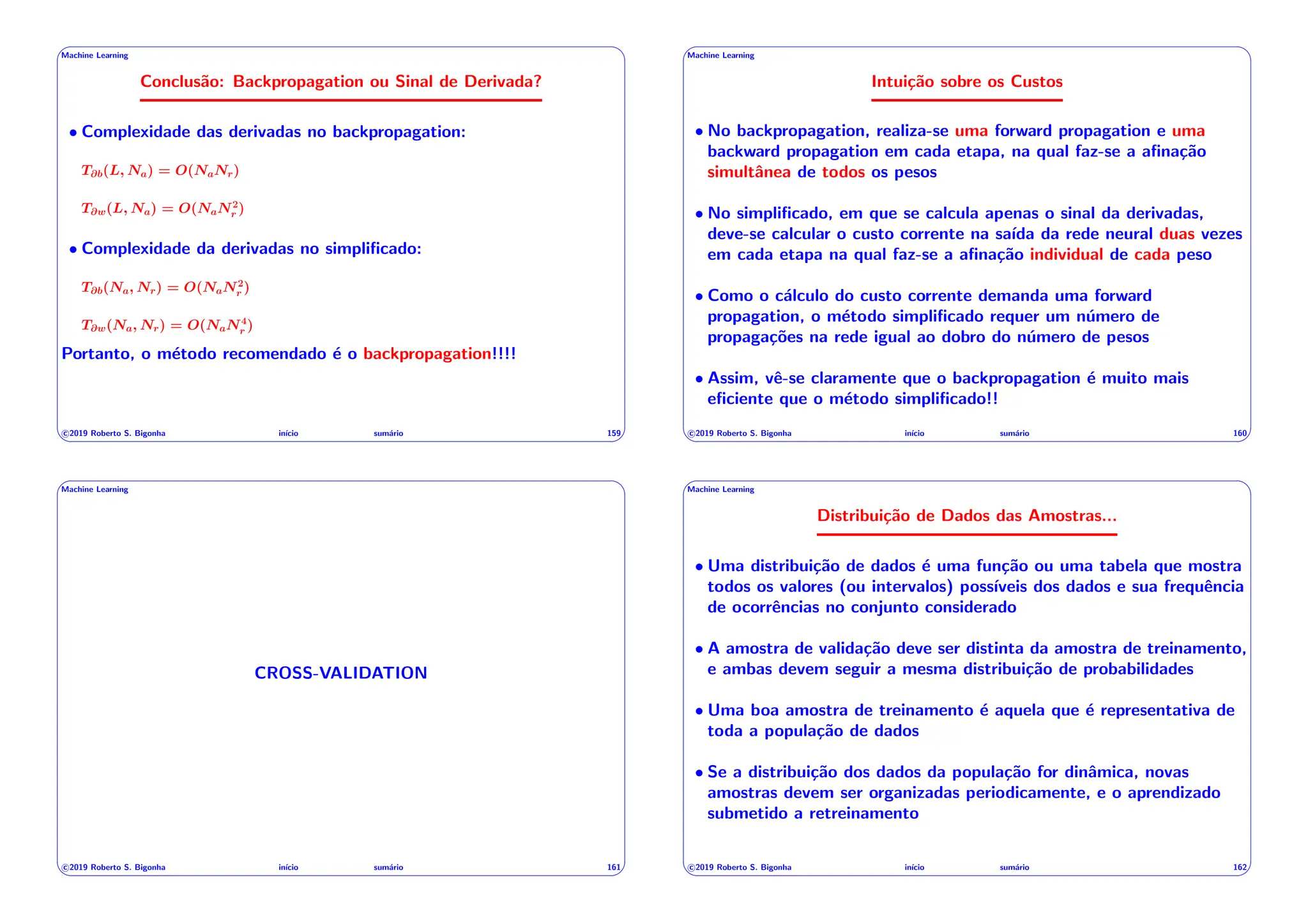 ' $
Machine Learning
Conclusão: Backpropagation ou Sinal de Derivada?
• Complexidade das derivadas no backpropagation:
T@b(L, Na) = O(NaNr)
T@w(L, Na) = O(NaN2
r )
• Complexidade da derivadas no simplificado:
T@b(Na, Nr) = O(NaN2
r )
T@w(Na, Nr) = O(NaN4
r )
Portanto, o método recomendado é o backpropagation!!!!
c 2019 Roberto S. Bigonha inı́cio sumário 159
& %
' $
Machine Learning
Intuição sobre os Custos
• No backpropagation, realiza-se uma forward propagation e uma
backward propagation em cada etapa, na qual faz-se a afinação
simultânea de todos os pesos
• No simplificado, em que se calcula apenas o sinal da derivadas,
deve-se calcular o custo corrente na saı́da da rede neural duas vezes
em cada etapa na qual faz-se a afinação individual de cada peso
• Como o cálculo do custo corrente demanda uma forward
propagation, o método simplificado requer um número de
propagações na rede igual ao dobro do número de pesos
• Assim, vê-se claramente que o backpropagation é muito mais
eficiente que o método simplificado!!
c 2019 Roberto S. Bigonha inı́cio sumário 160
& %
' $
Machine Learning
CROSS-VALIDATION
c 2019 Roberto S. Bigonha inı́cio sumário 161
& %
' $
Machine Learning
Distribuição de Dados das Amostras...
• Uma distribuição de dados é uma função ou uma tabela que mostra
todos os valores (ou intervalos) possı́veis dos dados e sua frequência
de ocorrências no conjunto considerado
• A amostra de validação deve ser distinta da amostra de treinamento,
e ambas devem seguir a mesma distribuição de probabilidades
• Uma boa amostra de treinamento é aquela que é representativa de
toda a população de dados
• Se a distribuição dos dados da população for dinâmica, novas
amostras devem ser organizadas periodicamente, e o aprendizado
submetido a retreinamento
c 2019 Roberto S. Bigonha inı́cio sumário 162
& %
 