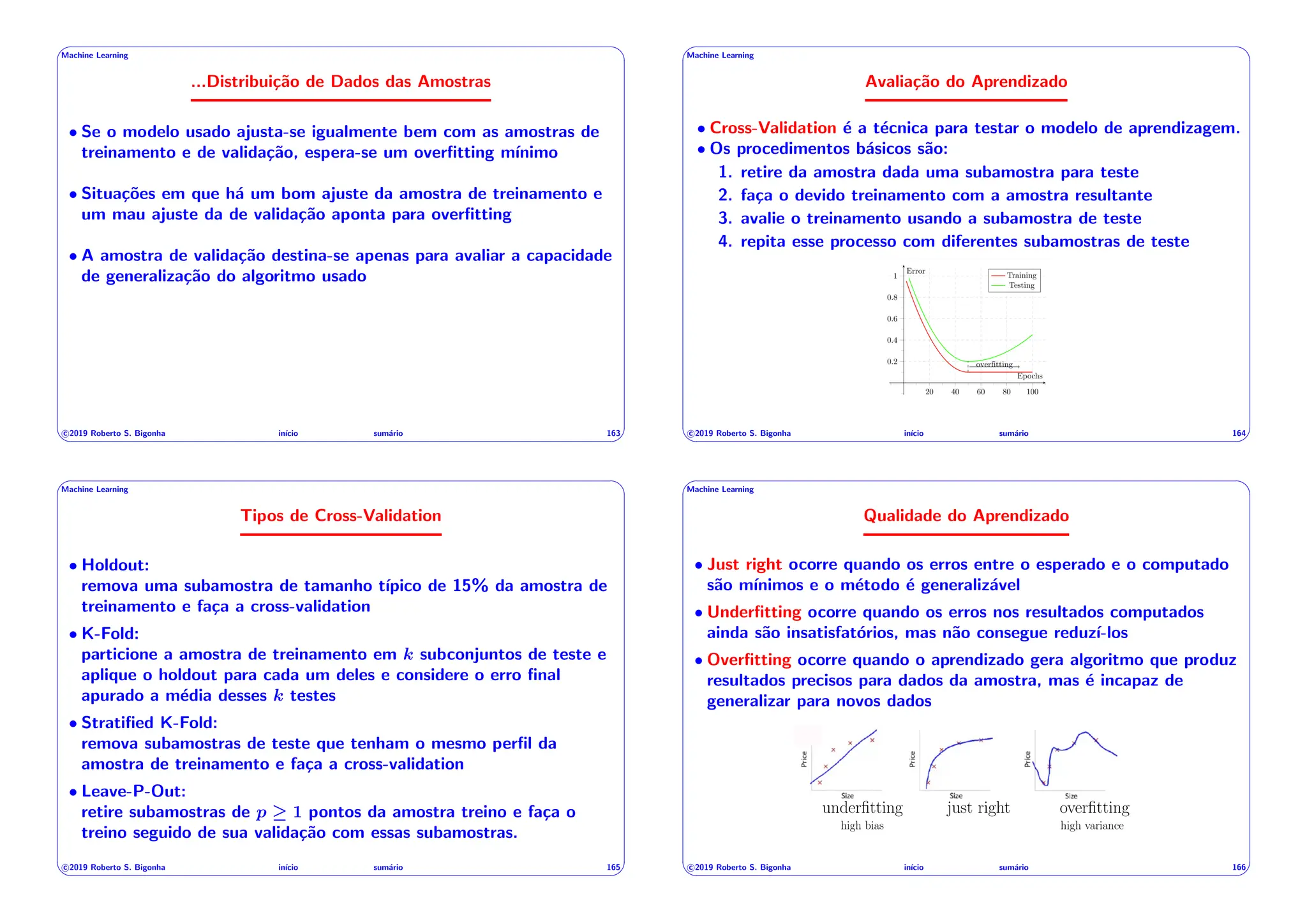 ' $
Machine Learning
...Distribuição de Dados das Amostras
• Se o modelo usado ajusta-se igualmente bem com as amostras de
treinamento e de validação, espera-se um overfitting mı́nimo
• Situações em que há um bom ajuste da amostra de treinamento e
um mau ajuste da de validação aponta para overfitting
• A amostra de validação destina-se apenas para avaliar a capacidade
de generalização do algoritmo usado
c 2019 Roberto S. Bigonha inı́cio sumário 163
& %
' $
Machine Learning
Avaliação do Aprendizado
• Cross-Validation é a técnica para testar o modelo de aprendizagem.
• Os procedimentos básicos são:
1. retire da amostra dada uma subamostra para teste
2. faça o devido treinamento com a amostra resultante
3. avalie o treinamento usando a subamostra de teste
4. repita esse processo com diferentes subamostras de teste
c 2019 Roberto S. Bigonha inı́cio sumário 164
& %
' $
Machine Learning
Tipos de Cross-Validation
• Holdout:
remova uma subamostra de tamanho tı́pico de 15% da amostra de
treinamento e faça a cross-validation
• K-Fold:
particione a amostra de treinamento em k subconjuntos de teste e
aplique o holdout para cada um deles e considere o erro final
apurado a média desses k testes
• Stratified K-Fold:
remova subamostras de teste que tenham o mesmo perfil da
amostra de treinamento e faça a cross-validation
• Leave-P-Out:
retire subamostras de p 1 pontos da amostra treino e faça o
treino seguido de sua validação com essas subamostras.
c 2019 Roberto S. Bigonha inı́cio sumário 165
& %
' $
Machine Learning
Qualidade do Aprendizado
• Just right ocorre quando os erros entre o esperado e o computado
são mı́nimos e o método é generalizável
• Underfitting ocorre quando os erros nos resultados computados
ainda são insatisfatórios, mas não consegue reduzı́-los
• Overfitting ocorre quando o aprendizado gera algoritmo que produz
resultados precisos para dados da amostra, mas é incapaz de
generalizar para novos dados
B
underfitting just right overfitting
high bias high variance
c 2019 Roberto S. Bigonha inı́cio sumário 166
& %
 