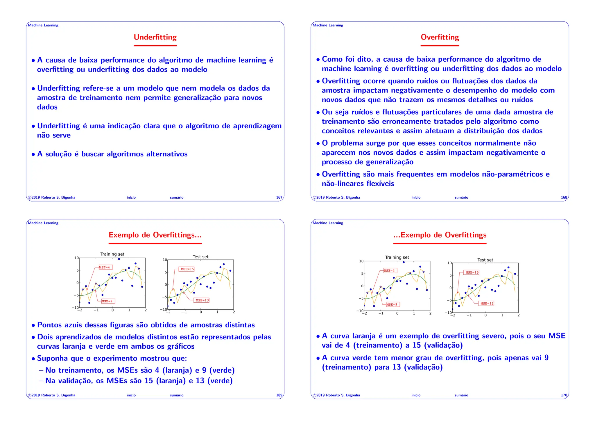' $
Machine Learning
Underfitting
• A causa de baixa performance do algoritmo de machine learning é
overfitting ou underfitting dos dados ao modelo
• Underfitting refere-se a um modelo que nem modela os dados da
amostra de treinamento nem permite generalização para novos
dados
• Underfitting é uma indicação clara que o algoritmo de aprendizagem
não serve
• A solução é buscar algoritmos alternativos
c 2019 Roberto S. Bigonha inı́cio sumário 167
& %
' $
Machine Learning
Overfitting
• Como foi dito, a causa de baixa performance do algoritmo de
machine learning é overfitting ou underfitting dos dados ao modelo
• Overfitting ocorre quando ruı́dos ou flutuações dos dados da
amostra impactam negativamente o desempenho do modelo com
novos dados que não trazem os mesmos detalhes ou ruı́dos
• Ou seja ruı́dos e flutuações particulares de uma dada amostra de
treinamento são erroneamente tratados pelo algoritmo como
conceitos relevantes e assim afetuam a distribuição dos dados
• O problema surge por que esses conceitos normalmente não
aparecem nos novos dados e assim impactam negativamente o
processo de generalização
• Overfitting são mais frequentes em modelos não-paramétricos e
não-lineares flexı́veis
c 2019 Roberto S. Bigonha inı́cio sumário 168
& %
' $
Machine Learning
Exemplo de Overfittings...
MSE=4
MSE=9
MSE=15
MSE=13
• Pontos azuis dessas figuras são obtidos de amostras distintas
• Dois aprendizados de modelos distintos estão representados pelas
curvas laranja e verde em ambos os gráficos
• Suponha que o experimento mostrou que:
– No treinamento, os MSEs são 4 (laranja) e 9 (verde)
– Na validação, os MSEs são 15 (laranja) e 13 (verde)
c 2019 Roberto S. Bigonha inı́cio sumário 169
& %
' $
Machine Learning
...Exemplo de Overfittings
MSE=4
MSE=9
MSE=15
MSE=13
• A curva laranja é um exemplo de overfitting severo, pois o seu MSE
vai de 4 (treinamento) a 15 (validação)
• A curva verde tem menor grau de overfitting, pois apenas vai 9
(treinamento) para 13 (validação)
c 2019 Roberto S. Bigonha inı́cio sumário 170
& %
 