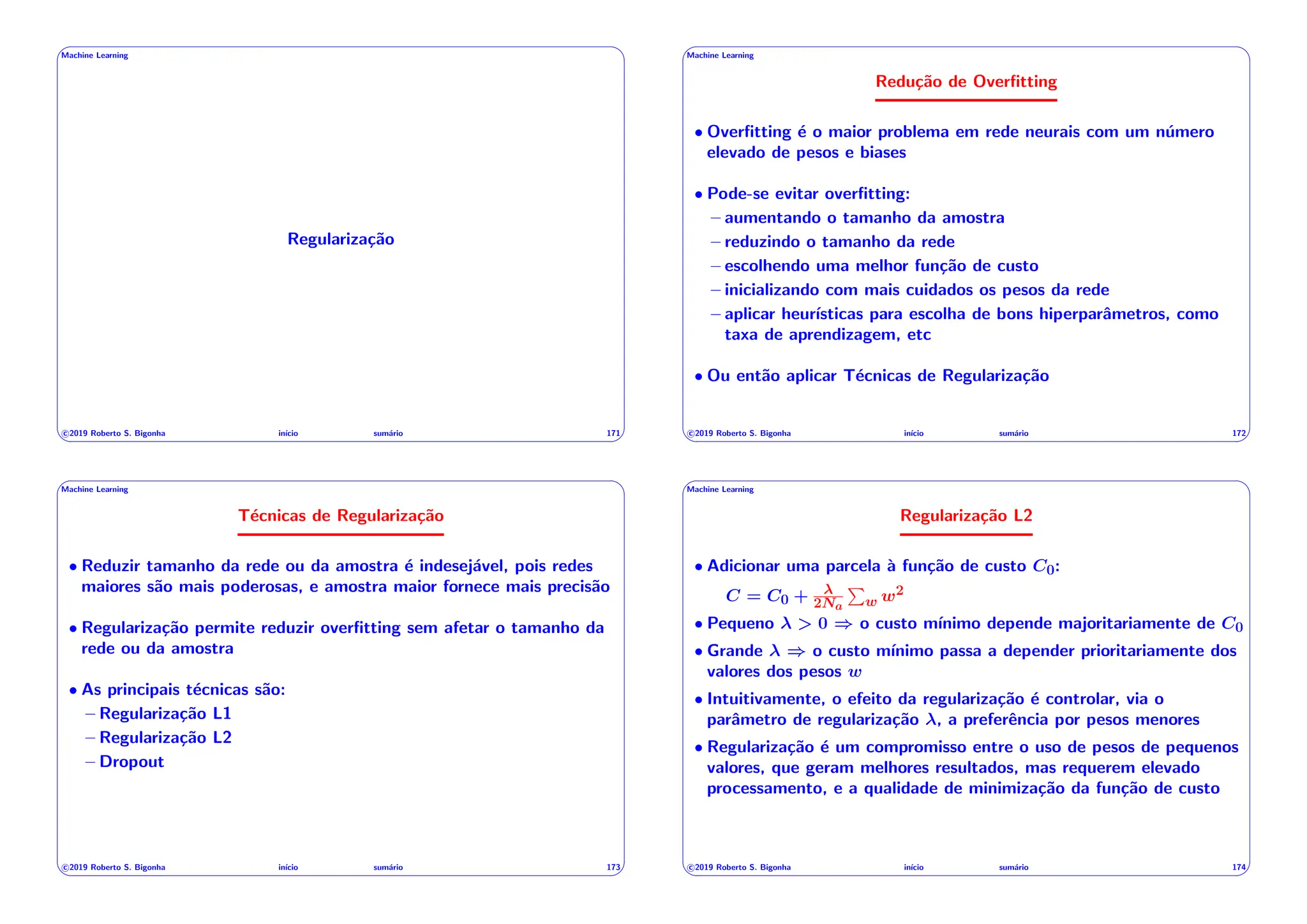 ' $
Machine Learning
Regularização
c 2019 Roberto S. Bigonha inı́cio sumário 171
& %
' $
Machine Learning
Redução de Overfitting
• Overfitting é o maior problema em rede neurais com um número
elevado de pesos e biases
• Pode-se evitar overfitting:
– aumentando o tamanho da amostra
– reduzindo o tamanho da rede
– escolhendo uma melhor função de custo
– inicializando com mais cuidados os pesos da rede
– aplicar heurı́sticas para escolha de bons hiperparâmetros, como
taxa de aprendizagem, etc
• Ou então aplicar Técnicas de Regularização
c 2019 Roberto S. Bigonha inı́cio sumário 172
& %
' $
Machine Learning
Técnicas de Regularização
• Reduzir tamanho da rede ou da amostra é indesejável, pois redes
maiores são mais poderosas, e amostra maior fornece mais precisão
• Regularização permite reduzir overfitting sem afetar o tamanho da
rede ou da amostra
• As principais técnicas são:
– Regularização L1
– Regularização L2
– Dropout
c 2019 Roberto S. Bigonha inı́cio sumário 173
& %
' $
Machine Learning
Regularização L2
• Adicionar uma parcela à função de custo C0:
C = C0 + 2Na
P
w w2
• Pequeno > 0 ) o custo mı́nimo depende majoritariamente de C0
• Grande ) o custo mı́nimo passa a depender prioritariamente dos
valores dos pesos w
• Intuitivamente, o efeito da regularização é controlar, via o
parâmetro de regularização , a preferência por pesos menores
• Regularização é um compromisso entre o uso de pesos de pequenos
valores, que geram melhores resultados, mas requerem elevado
processamento, e a qualidade de minimização da função de custo
c 2019 Roberto S. Bigonha inı́cio sumário 174
& %
 