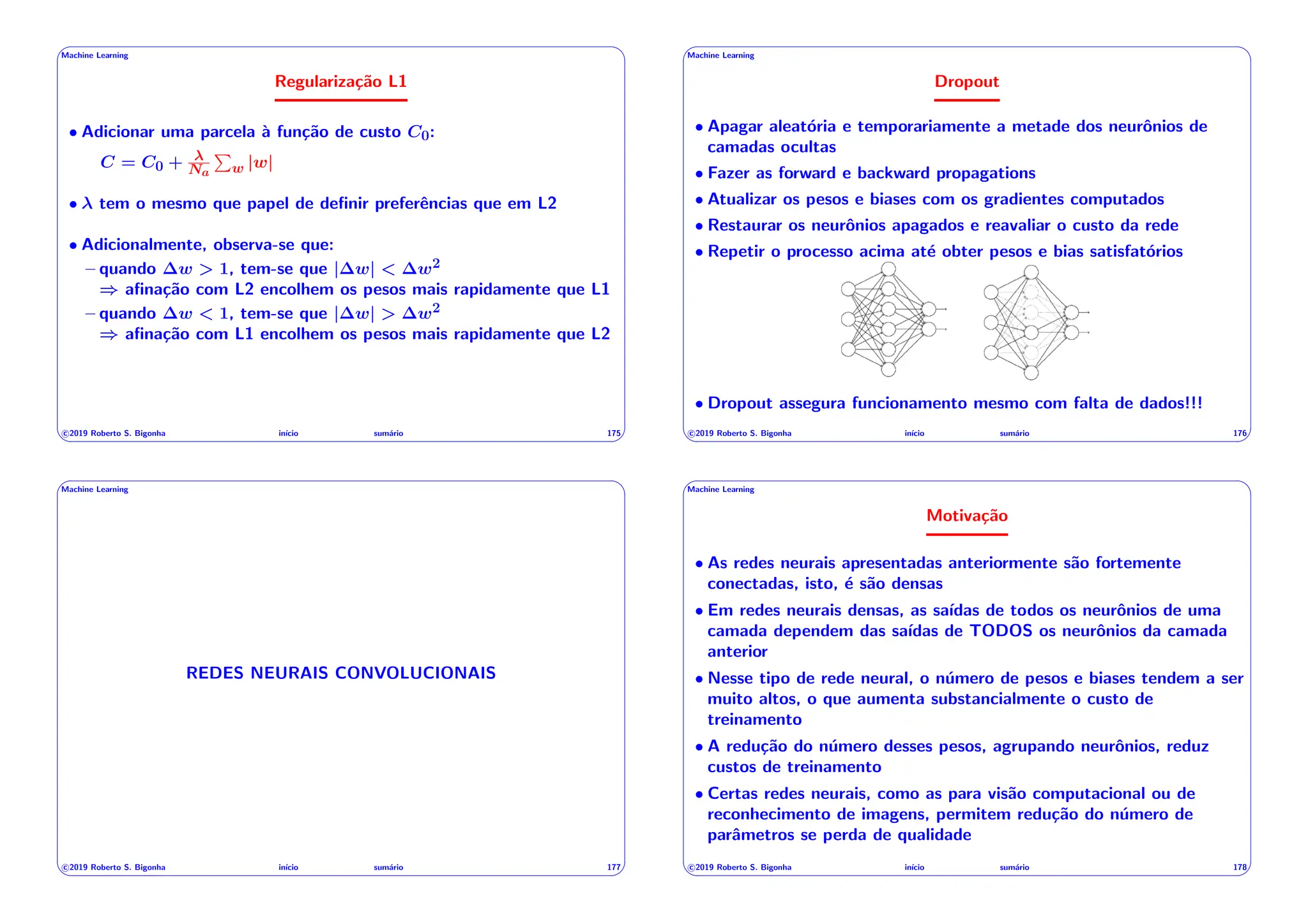 ' $
Machine Learning
Regularização L1
• Adicionar uma parcela à função de custo C0:
C = C0 + Na
P
w |w|
• tem o mesmo que papel de definir preferências que em L2
• Adicionalmente, observa-se que:
– quando w > 1, tem-se que | w| < w2
) afinação com L2 encolhem os pesos mais rapidamente que L1
– quando w < 1, tem-se que | w| > w2
) afinação com L1 encolhem os pesos mais rapidamente que L2
c 2019 Roberto S. Bigonha inı́cio sumário 175
& %
' $
Machine Learning
Dropout
• Apagar aleatória e temporariamente a metade dos neurônios de
camadas ocultas
• Fazer as forward e backward propagations
• Atualizar os pesos e biases com os gradientes computados
• Restaurar os neurônios apagados e reavaliar o custo da rede
• Repetir o processo acima até obter pesos e bias satisfatórios
• Dropout assegura funcionamento mesmo com falta de dados!!!
c 2019 Roberto S. Bigonha inı́cio sumário 176
& %
' $
Machine Learning
REDES NEURAIS CONVOLUCIONAIS
c 2019 Roberto S. Bigonha inı́cio sumário 177
& %
' $
Machine Learning
Motivação
• As redes neurais apresentadas anteriormente são fortemente
conectadas, isto, é são densas
• Em redes neurais densas, as saı́das de todos os neurônios de uma
camada dependem das saı́das de TODOS os neurônios da camada
anterior
• Nesse tipo de rede neural, o número de pesos e biases tendem a ser
muito altos, o que aumenta substancialmente o custo de
treinamento
• A redução do número desses pesos, agrupando neurônios, reduz
custos de treinamento
• Certas redes neurais, como as para visão computacional ou de
reconhecimento de imagens, permitem redução do número de
parâmetros se perda de qualidade
c 2019 Roberto S. Bigonha inı́cio sumário 178
& %
 