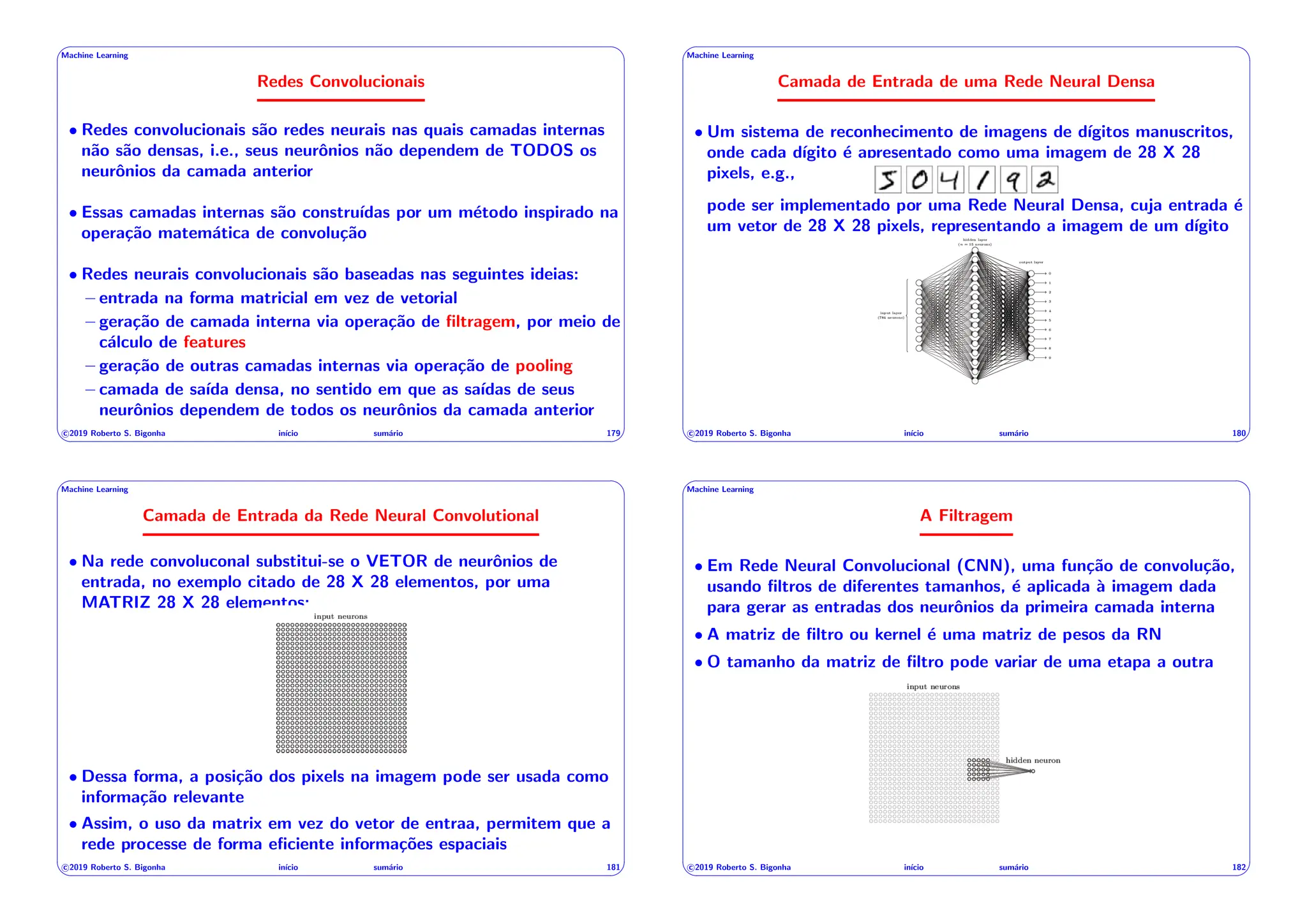 ' $
Machine Learning
Redes Convolucionais
• Redes convolucionais são redes neurais nas quais camadas internas
não são densas, i.e., seus neurônios não dependem de TODOS os
neurônios da camada anterior
• Essas camadas internas são construı́das por um método inspirado na
operação matemática de convolução
• Redes neurais convolucionais são baseadas nas seguintes ideias:
– entrada na forma matricial em vez de vetorial
– geração de camada interna via operação de filtragem, por meio de
cálculo de features
– geração de outras camadas internas via operação de pooling
– camada de saı́da densa, no sentido em que as saı́das de seus
neurônios dependem de todos os neurônios da camada anterior
c 2019 Roberto S. Bigonha inı́cio sumário 179
& %
' $
Machine Learning
Camada de Entrada de uma Rede Neural Densa
• Um sistema de reconhecimento de imagens de dı́gitos manuscritos,
onde cada dı́gito é apresentado como uma imagem de 28 X 28
pixels, e.g.,
pode ser implementado por uma Rede Neural Densa, cuja entrada é
um vetor de 28 X 28 pixels, representando a imagem de um dı́gito
c 2019 Roberto S. Bigonha inı́cio sumário 180
& %
' $
Machine Learning
Camada de Entrada da Rede Neural Convolutional
• Na rede convoluconal substitui-se o VETOR de neurônios de
entrada, no exemplo citado de 28 X 28 elementos, por uma
MATRIZ 28 X 28 elementos:
• Dessa forma, a posição dos pixels na imagem pode ser usada como
informação relevante
• Assim, o uso da matrix em vez do vetor de entraa, permitem que a
rede processe de forma eficiente informações espaciais
c 2019 Roberto S. Bigonha inı́cio sumário 181
& %
' $
Machine Learning
A Filtragem
• Em Rede Neural Convolucional (CNN), uma função de convolução,
usando filtros de diferentes tamanhos, é aplicada à imagem dada
para gerar as entradas dos neurônios da primeira camada interna
• A matriz de filtro ou kernel é uma matriz de pesos da RN
• O tamanho da matriz de filtro pode variar de uma etapa a outra
c 2019 Roberto S. Bigonha inı́cio sumário 182
& %
 