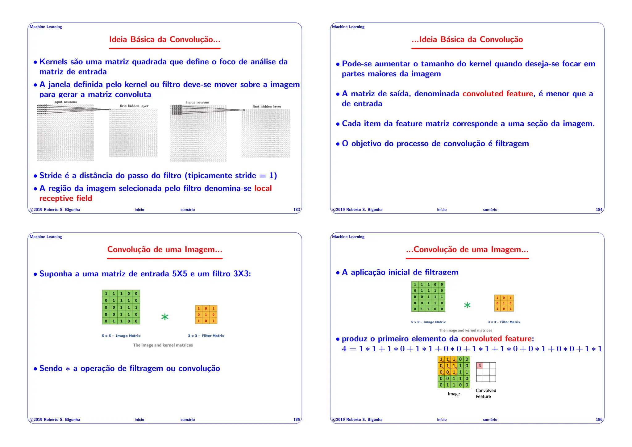 ' $
Machine Learning
Ideia Básica da Convolução...
• Kernels são uma matriz quadrada que define o foco de análise da
matriz de entrada
• A janela definida pelo kernel ou filtro deve-se mover sobre a imagem
para gerar a matriz convoluta
• Stride é a distância do passo do filtro (tipicamente stride = 1)
• A região da imagem selecionada pelo filtro denomina-se local
receptive field
c 2019 Roberto S. Bigonha inı́cio sumário 183
& %
' $
Machine Learning
...Ideia Básica da Convolução
• Pode-se aumentar o tamanho do kernel quando deseja-se focar em
partes maiores da imagem
• A matriz de saı́da, denominada convoluted feature, é menor que a
de entrada
• Cada item da feature matriz corresponde a uma seção da imagem.
• O objetivo do processo de convolução é filtragem
c 2019 Roberto S. Bigonha inı́cio sumário 184
& %
' $
Machine Learning
Convolução de uma Imagem...
• Suponha a uma matriz de entrada 5X5 e um filtro 3X3:
• Sendo ⇤ a operação de filtragem ou convolução
c 2019 Roberto S. Bigonha inı́cio sumário 185
& %
' $
Machine Learning
...Convolução de uma Imagem...
• A aplicação inicial de filtragem
• produz o primeiro elemento da convoluted feature:
4 = 1 ⇤ 1 + 1 ⇤ 0 + 1 ⇤ 1 + 0 ⇤ 0 + 1 ⇤ 1 + 1 ⇤ 0 + 0 ⇤ 1 + 0 ⇤ 0 + 1 ⇤ 1
c 2019 Roberto S. Bigonha inı́cio sumário 186
& %
 