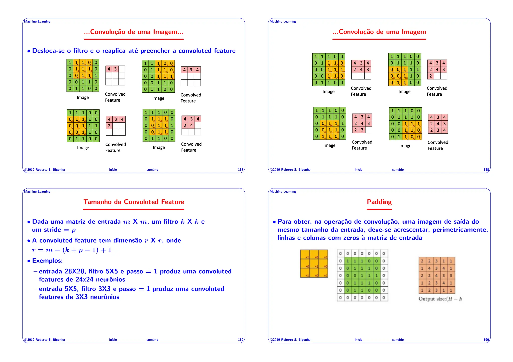 ' $
Machine Learning
...Convolução de uma Imagem...
• Desloca-se o filtro e o reaplica até preencher a convoluted feature
c 2019 Roberto S. Bigonha inı́cio sumário 187
& %
' $
Machine Learning
...Convolução de uma Imagem
c 2019 Roberto S. Bigonha inı́cio sumário 188
& %
' $
Machine Learning
Tamanho da Convoluted Feature
• Dada uma matriz de entrada m X m, um filtro k X k e
um stride = p
• A convoluted feature tem dimensão r X r, onde
r = m (k + p 1) + 1
• Exemplos:
– entrada 28X28, filtro 5X5 e passo = 1 produz uma convoluted
features de 24x24 neurônios
– entrada 5X5, filtro 3X3 e passo = 1 produz uma convoluted
features de 3X3 neurônios
c 2019 Roberto S. Bigonha inı́cio sumário 189
& %
' $
Machine Learning
Padding
• Para obter, na operação de convolução, uma imagem de saı́da do
mesmo tamanho da entrada, deve-se acrescentar, perimetricamente,
linhas e colunas com zeros à matriz de entrada
c 2019 Roberto S. Bigonha inı́cio sumário 190
& %
 
