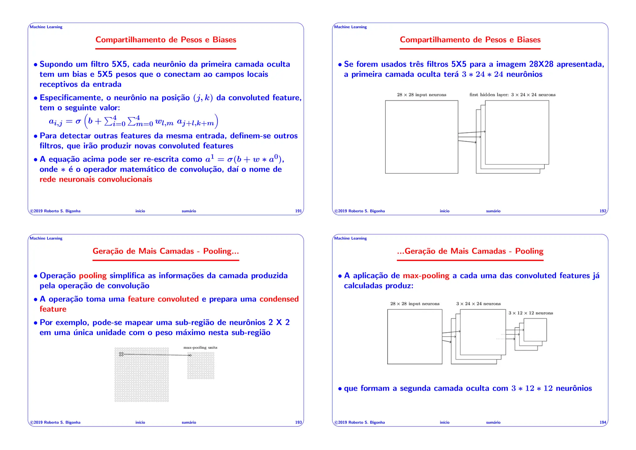 ' $
Machine Learning
Compartilhamento de Pesos e Biases
• Supondo um filtro 5X5, cada neurônio da primeira camada oculta
tem um bias e 5X5 pesos que o conectam ao campos locais
receptivos da entrada
• Especificamente, o neurônio na posição (j, k) da convoluted feature,
tem o seguinte valor:
ai,j =
⇣
b +
P4
i=0
P4
m=0 wl,m aj+l,k+m
⌘
• Para detectar outras features da mesma entrada, definem-se outros
filtros, que irão produzir novas convoluted features
• A equação acima pode ser re-escrita como a1 = (b + w ⇤ a0),
onde ⇤ é o operador matemático de convolução, daı́ o nome de
rede neuronais convolucionais
c 2019 Roberto S. Bigonha inı́cio sumário 191
& %
' $
Machine Learning
Compartilhamento de Pesos e Biases
• Se forem usados três filtros 5X5 para a imagem 28X28 apresentada,
a primeira camada oculta terá 3 ⇤ 24 ⇤ 24 neurônios
c 2019 Roberto S. Bigonha inı́cio sumário 192
& %
' $
Machine Learning
Geração de Mais Camadas - Pooling...
• Operação pooling simplifica as informações da camada produzida
pela operação de convolução
• A operação toma uma feature convoluted e prepara uma condensed
feature
• Por exemplo, pode-se mapear uma sub-região de neurônios 2 X 2
em uma única unidade com o peso máximo nesta sub-região
c 2019 Roberto S. Bigonha inı́cio sumário 193
& %
' $
Machine Learning
...Geração de Mais Camadas - Pooling
• A aplicação de max-pooling a cada uma das convoluted features já
calculadas produz:
• que formam a segunda camada oculta com 3 ⇤ 12 ⇤ 12 neurônios
c 2019 Roberto S. Bigonha inı́cio sumário 194
& %
 