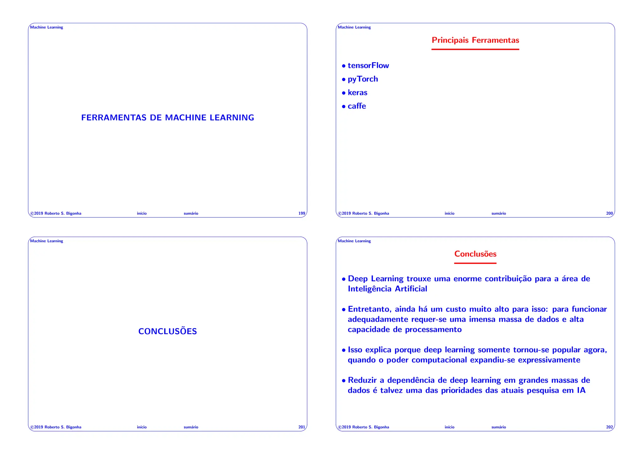 ' $
Machine Learning
FERRAMENTAS DE MACHINE LEARNING
c 2019 Roberto S. Bigonha inı́cio sumário 199
& %
' $
Machine Learning
Principais Ferramentas
• tensorFlow
• pyTorch
• keras
• ca↵e
c 2019 Roberto S. Bigonha inı́cio sumário 200
& %
' $
Machine Learning
CONCLUSÕES
c 2019 Roberto S. Bigonha inı́cio sumário 201
& %
' $
Machine Learning
Conclusões
• Deep Learning trouxe uma enorme contribuição para a área de
Inteligência Artificial
• Entretanto, ainda há um custo muito alto para isso: para funcionar
adequadamente requer-se uma imensa massa de dados e alta
capacidade de processamento
• Isso explica porque deep learning somente tornou-se popular agora,
quando o poder computacional expandiu-se expressivamente
• Reduzir a dependência de deep learning em grandes massas de
dados é talvez uma das prioridades das atuais pesquisa em IA
c 2019 Roberto S. Bigonha inı́cio sumário 202
& %
 