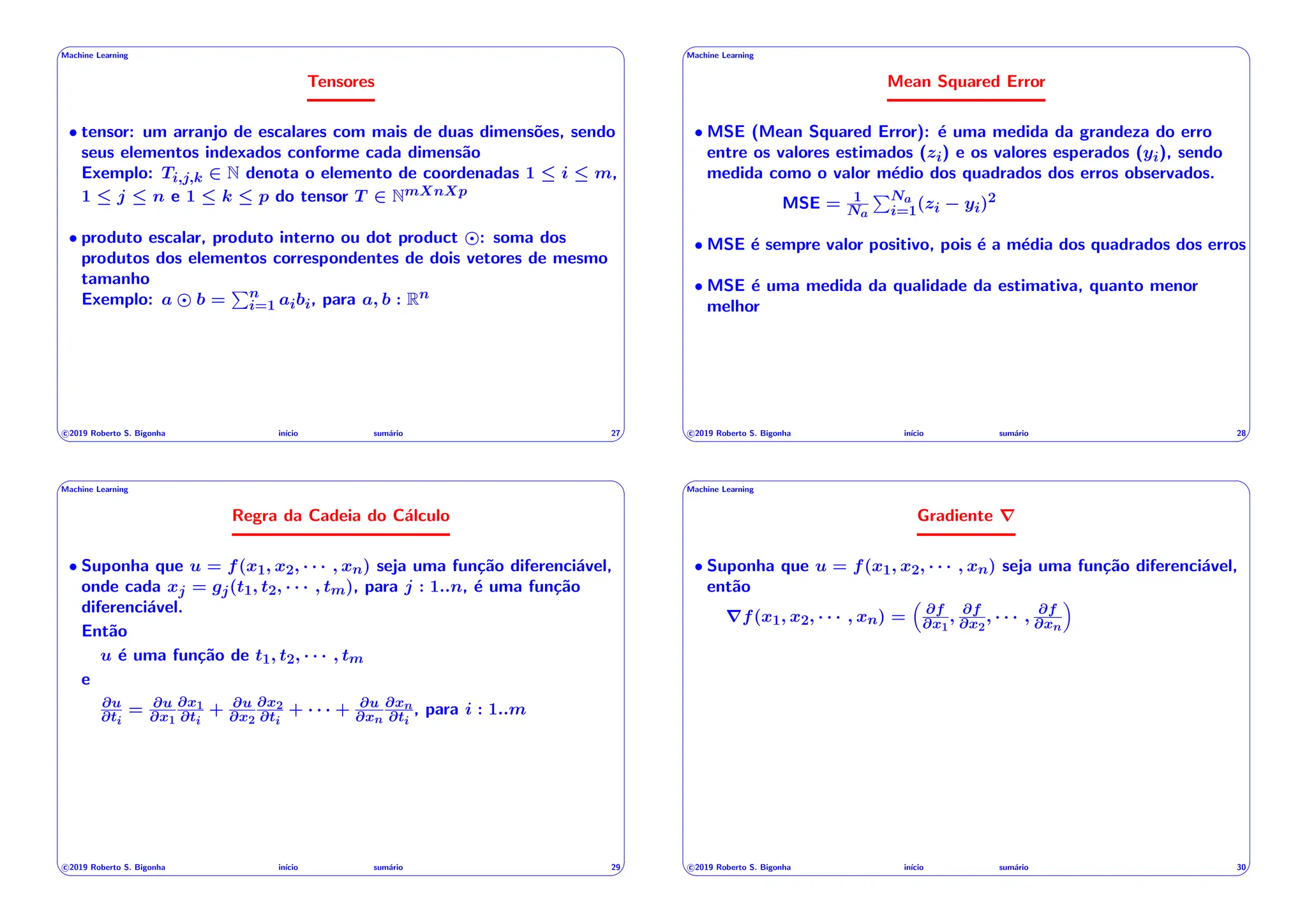 ' $
Machine Learning
Tensores
• tensor: um arranjo de escalares com mais de duas dimensões, sendo
seus elementos indexados conforme cada dimensão
Exemplo: Ti,j,k 2 N denota o elemento de coordenadas 1  i  m,
1  j  n e 1  k  p do tensor T 2 NmXnXp
• produto escalar, produto interno ou dot product : soma dos
produtos dos elementos correspondentes de dois vetores de mesmo
tamanho
Exemplo: a b =
Pn
i=1 aibi, para a, b : Rn
c 2019 Roberto S. Bigonha inı́cio sumário 27
& %
' $
Machine Learning
Mean Squared Error
• MSE (Mean Squared Error): é uma medida da grandeza do erro
entre os valores estimados (zi) e os valores esperados (yi), sendo
medida como o valor médio dos quadrados dos erros observados.
MSE = 1
Na
PNa
i=1(zi yi)2
• MSE é sempre valor positivo, pois é a média dos quadrados dos erros
• MSE é uma medida da qualidade da estimativa, quanto menor
melhor
c 2019 Roberto S. Bigonha inı́cio sumário 28
& %
' $
Machine Learning
Regra da Cadeia do Cálculo
• Suponha que u = f(x1, x2, · · · , xn) seja uma função diferenciável,
onde cada xj = gj(t1, t2, · · · , tm), para j : 1..n, é uma função
diferenciável.
Então
u é uma função de t1, t2, · · · , tm
e
@u
@ti
= @u
@x1
@x1
@ti
+ @u
@x2
@x2
@ti
+ · · · + @u
@xn
@xn
@ti
, para i : 1..m
c 2019 Roberto S. Bigonha inı́cio sumário 29
& %
' $
Machine Learning
Gradiente r
• Suponha que u = f(x1, x2, · · · , xn) seja uma função diferenciável,
então
rf(x1, x2, · · · , xn) =
⇣
@f
@x1
, @f
@x2
, · · · , @f
@xn
⌘
c 2019 Roberto S. Bigonha inı́cio sumário 30
& %
 