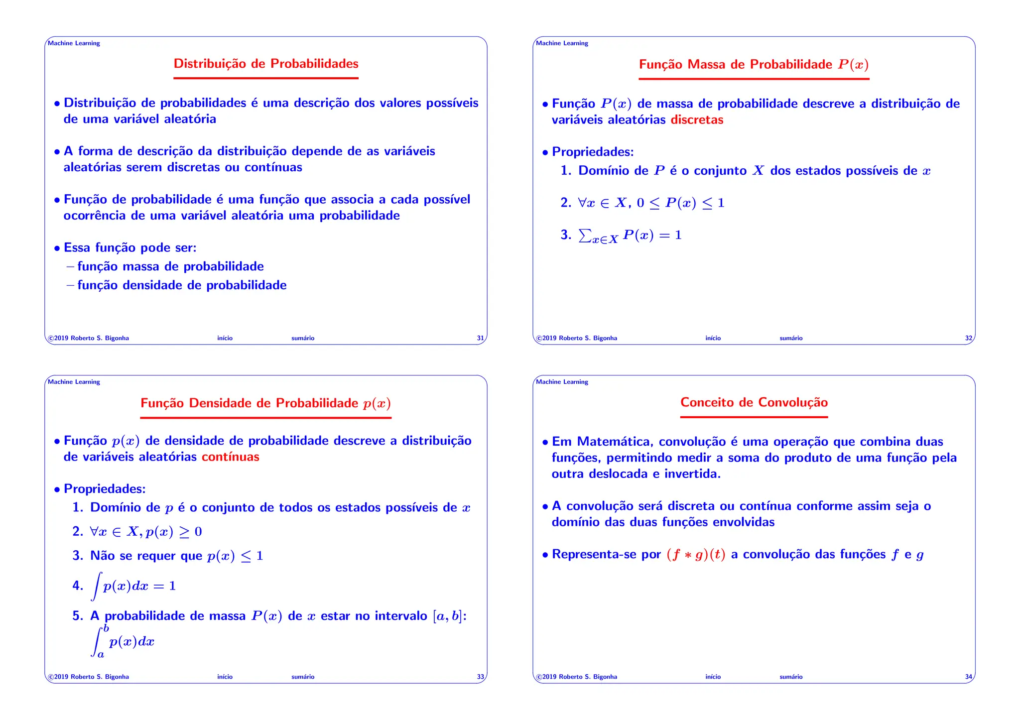 ' $
Machine Learning
Distribuição de Probabilidades
• Distribuição de probabilidades é uma descrição dos valores possı́veis
de uma variável aleatória
• A forma de descrição da distribuição depende de as variáveis
aleatórias serem discretas ou contı́nuas
• Função de probabilidade é uma função que associa a cada possı́vel
ocorrência de uma variável aleatória uma probabilidade
• Essa função pode ser:
– função massa de probabilidade
– função densidade de probabilidade
c 2019 Roberto S. Bigonha inı́cio sumário 31
& %
' $
Machine Learning
Função Massa de Probabilidade P (x)
• Função P (x) de massa de probabilidade descreve a distribuição de
variáveis aleatórias discretas
• Propriedades:
1. Domı́nio de P é o conjunto X dos estados possı́veis de x
2. 8x 2 X, 0  P (x)  1
3.
P
x2X P (x) = 1
c 2019 Roberto S. Bigonha inı́cio sumário 32
& %
' $
Machine Learning
Função Densidade de Probabilidade p(x)
• Função p(x) de densidade de probabilidade descreve a distribuição
de variáveis aleatórias contı́nuas
• Propriedades:
1. Domı́nio de p é o conjunto de todos os estados possı́veis de x
2. 8x 2 X, p(x) 0
3. Não se requer que p(x)  1
4.
Z
p(x)dx = 1
5. A probabilidade de massa P (x) de x estar no intervalo [a, b]:
Z b
a
p(x)dx
c 2019 Roberto S. Bigonha inı́cio sumário 33
& %
' $
Machine Learning
Conceito de Convolução
• Em Matemática, convolução é uma operação que combina duas
funções, permitindo medir a soma do produto de uma função pela
outra deslocada e invertida.
• A convolução será discreta ou contı́nua conforme assim seja o
domı́nio das duas funções envolvidas
• Representa-se por (f ⇤ g)(t) a convolução das funções f e g
c 2019 Roberto S. Bigonha inı́cio sumário 34
& %
 