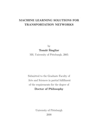 MACHINE LEARNING SOLUTIONS FOR
  TRANSPORTATION NETWORKS




                  by
                as ˇ
             Tom´ˇ Singliar
     MS, University of Pittsburgh, 2005




    Submitted to the Graduate Faculty of
    Arts and Sciences in partial fulﬁllment
    of the requirements for the degree of
         Doctor of Philosophy




          University of Pittsburgh
                    2008
 