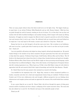 PREFACE



There are many people without whom this thesis would never see the light of day. The biggest thanks go,
in equal share, to my advisor Professor Miloˇ Hauskrecht and my wife, Zuzana Jurigov´. Miloˇ has been
                                            s                                       a      s
my guide through the world of research, teaching me the art of science. It is to him that I owe my ﬁrst real
touches with the ﬁeld of artiﬁcial intelligence and machine learning, which I suspect will remain my lifelong
fascination. It boggles my mind to imagine the eﬀorts he had to expend to provide me with all the funding,
time and resources that it took to get it done. He celebrated with me in good times and stood behind me
in tough ones. I can only hope he will remain a mentor and a friend for a long time. Thank you!

   Zuzana has been by my side through it all and she must never leave. She is wisdom in my foolishness,
safe arms in my fear, a gentle push when I cannot go on alone. She is more to me that can be put in words.
Just - thank you!

   I am very grateful to all mentors who helped me along, inspired, advised and admonished me. My special
thanks belongs to the members of my thesis committee who gave generously from their time and expertise
to help chisel this capstone: Professors Greg Cooper, Geoﬀ Gordon, Rebecca Hwa and Liz Marai. The AI
faculty at the department have always been there to critique ideas, broaden horizons and spark new thoughts.
Professors Rebecca Hwa, Diane Litman and Jan Wiebe taught me about processing natural language, maybe
the ultimate feat in artiﬁcial intelligence. Many of the other faculty at the Department of Computer Science
also left a lasting impression in me. When I grow up, I’d like to have Bob Daley’s sharp wit with which he
approaches both life and research, Kirk Pruhs’ depth of knowledge and teach like John Ramirez. Thanks!

   Dr. Daniel Mosse has led many projects that sustained my research with funding.

   I am thankful for the inspiration that is Dr. Roger Day, someone in whom exceptional qualities as a
teacher, researcher and above all, a kind and compassionate human being are combined. Professors Louise
Comfort and J S Lin were collaborators who each brought a diﬀerent perspective into my thinking about
infrastructure and complex systems and made me appreciate the vastness of the world behind these academic
walls.

   It was a great thing for me to meet Dr. Denver Dash, who led me through the aspects of doing great
research outside of academia and who is always a wellspring of the craziest innovative ideas. The work with
him also allowed me to meet Dr. Eve Schooler and many of the admirable people at Intel.

   Thank you all!


                                                     x
 