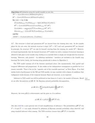 Algorithm 2 Evaluation setup for model transfer to new site.
 M A ← LearnStructure(AllData(OrigSite))
  ΘA ← LearnM LP arams(AllData(OrigSite))
  for f old = 1 to 10 do
    [T rainDataf old , T estDataf old ] ← Split(AllData(N ewSite))
    ΘB ← LearnM AP P arams(T rainDataf old , M A , ΘA )
    N ewLabels ← argmax p(AB |T rainDataf old ; ΘB , M A )
                       A
    Detectorf old ← LearnSV M (T rainDataf old , N ewLabels)
  end for
  AM OC ← Evaluate(Detector: , T estData: )



M A . The structure is ﬁxed and parameters ΘA are learned from the training data only. In the transfer
phase for the new sites, the network structure is kept (M B = M A ) and only parameters ΘB are learned.
In principle, the structure M B can also be learned, starting from the training site model M A . However,
we found experimentally that the learned structures M B exhibit too wide a variance if structure learning is
allowed to take place in the transfer step, leading us to conclude there is simply not enough data for structure
learning. Moreover, only positive – by deﬁnition anomalous – instances are included in the transfer step
learning! For better clarity, the learning setup pseudocode is shown in Algorithm 2.

   The TAN model contains all of the features mentioned above (the measurements, their spatial and
temporal diﬀerences and proportions). It also makes as few independence assumptions as possible for it to
remain tractable. Thus it lies on the “opposite end of the tractable spectrum” as Naive Bayes. If we ﬁnd
similar levels of performance in the NB and TAN models, we may conclude with a degree of conﬁdence that
realignment works because of the temporal dynamic Bayes net structure, as we expected.

    Inference in TAN model can still be performed in time linear in L and n, the number of features. Recall        TAN
                                                                                                                   inference
we are after the posterior p(A|F, R). By Bayesian network probability decomposition,

                                                                        L
                               p(A|F, R) ∝       p(A)p(R|A)p(I|A)            p(Fk |I k ).
                                             I                         k=1


Moreover, the term p(I|A) is deterministic and the prior on A is uniform:

                                                           L
                                    p(A|F, R) ∝ p(R|A)           p(Fk |I k (A)).
                                                           k=1



(See also [143] for a more general view of such simpliﬁcations of inference.) The probabilities p(Fk |I k ) for
I k = 0 and I k = 1 are easily obtained by deﬁnition of Bayesian network probability when observed, and
using standard inference when missing. The TAN structure ensures that p(Fk |I k ) is tractable.


                                                      90
 