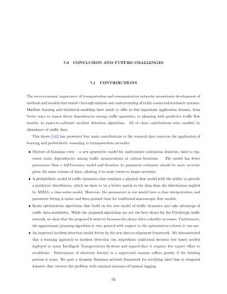 7.0   CONCLUSION AND FUTURE CHALLENGES




                                       7.1   CONTRIBUTIONS


The socio-economic importance of transportation and communication networks necessitates development of
methods and models that enable thorough analysis and understanding of richly connected stochastic systems.
Machine learning and statistical modeling have much to oﬀer to this important application domain, from
better ways to reason about dependencies among traﬃc quantities, to planning with predictive traﬃc ﬂow
models, to easier-to-calibrate incident detection algorithms. All of these contributions were enabled by
abundance of traﬃc data.
   This thesis [142] has presented four main contributions to the research that concerns the application of
learning and probabilistic reasoning to transportation networks:

 • Mixture of Gaussian trees – a new generative model for multivariate continuous densities, used to rep-
   resent static dependencies among traﬃc measurements at various locations.         The model has fewer
   parameters than a full-Gaussian model and therefore its parameter estimates should be more accurate
   given the same volume of data, allowing it to scale better to larger networks.
 • A probabilistic model of traﬃc dynamics that combines a physical ﬂow model with the ability to provide
   a predictive distribution, which we show to be a better match to the data than the distribution implied
   by ARMA, a time-series model. Moreover, the parameters in our model have a clear interpretation; and
   parameter ﬁtting is easier and ﬁner-grained than for traditional macroscopic ﬂow models.
 • Route optimization algorithms that build on the new model of traﬃc dynamics and take advantage of
   traﬃc data availability. While the proposed algorithms are not the best choice for the Pittsburgh traﬃc
   network, we show that the proposed k-robust becomes the choice when volatility increases. Furthermore,
   the approximate planning algorithm is very general with respect to the optimization criteria it can use.
 • An improved incident detection model driven by the new data re-alignment framework. We demonstrated
   that a learning approach to incident detection can outperform traditional decision tree based models
   deployed in many Intelligent Transportation Systems and argued that it requires less expert eﬀort to
   recalibrate. Performance of detectors learned in a supervised manner suﬀers greatly if the labeling
   process is noisy. We gave a dynamic Bayesian network framework for rectifying label bias in temporal
   datasets that corrects the problem with minimal amounts of manual tagging.


                                                    93
 