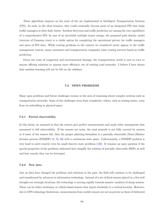 These algorithms improve on the state of the art implemented in Intelligent Transportation Systems
(ITS). As such, in the ideal scenario, they could eventually become parts of an integrated ITS that helps
traﬃc managers in their daily duties. Incident detection and traﬃc prediction are among the core capabilities
of a comprehensive ITS. In case of an inevitable multiple sensor outage, the proposed joint density model
(mixture of Gaussian trees) is a viable option for completing the operational picture for traﬃc managers
and users of ITS data. While routing problems in the context we considered rarely appear in the traﬃc
management context, many consumers and transportation companies value routing services based on traﬃc
prediction.
   Given the costs of congestion and environmental damage, the transportation world is sure to turn to
anyone oﬀering solutions to squeeze more eﬃciency out of existing road networks. I believe I have shown
that machine learning will not be left on the sidelines.




                                        7.2   OPEN PROBLEMS


Many open problems and future challenges remain in the area of reasoning about complex systems such as
transportation networks. Some of the challenges stem from complexity; others, such as sensing issues, come
from its embedding in physical space.



7.2.1   Partial observability

In this thesis, we assumed in that the sensors give perfect measurements and made other assumptions that
amounted to full observability. If the sensors are noisy, the road network is not fully covered by sensors
or if some of the sensors fail, then the proper planning formalism is a partially observable (Semi-)Markov
decision process (POMDP) [6, 76, 66] with a continuous state space. Unfortunately, a POMDP problem is
very hard to solve exactly even for small discrete state problems [126]. It remains an open question if the
special properties of the problems addressed here simplify the solution of partially observable MDPs as well
and how exactly they can be leveraged.



7.2.2   New data

Just as data have changed the problems and solutions in the past, the ﬁeld will continue to be challenged
and transformed by advances in information technology. Instead of a set of ﬁxed sensors placed in a few well
thought-out strategic locations, the technology is moving rapidly towards massive numbers of cheap sensors.
These can be either stationary or vehicle-based sensors that report wirelessly to a central location. However,
due to GPS technology limitations, measurements from mobile sensors are not as precise as those of dedicated


                                                      94
 