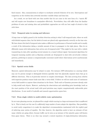 ﬁxed sensors. Also, communication is subject to stochastic network behavior of its own. Interruptions and
congestion on the wireless data networks introduce variable delays and data loss.
   As a result, we are faced with new data models that do not come in the neat form of a “matrix X”
and will require new formalisms to manipulate eﬀectively. Nevertheless, they still suﬀer from the familiar
problems of noise and missing data and probabilistic approaches are still our best angle of attack to deal
with these.


7.2.3   Temporal noise in sensing and inference

A large issue we lightly grazed in the incident detection setting is what I call temporal noise, where we work
with labeled sequence data, but the labels of events are placed only approximately correctly on the time axis.
We have shown this kind of temporal noise makes a diﬀerence in performance of learned models and is usually
a result of the information taking a variable amount of time to propagate to the right places. How do we
eﬃciently reason with information that arrives out of temporal order? This might be the case with a vehicle
transmitting its data after spending several minutes in a tunnel without signal. Incremental algorithms for
temporal reasoning models such as Bayesian networks are ill-prepared to deal with out-of-order evidence
patterns, preferring to assume a computationally convenient model where observations arrive synchronously
and immediately.


7.2.4   Spatial vector ﬁelds

Moreover, spatial information may be subject to noise. For instance, GPS information in a moving vehicle
may not be precise enough to distinguish between spatially close but physically separate lanes that go in
diﬀerent directions. This is of particular interest in complex interchanges. The data arriving from vehicles
with imprecise position sensors looks more like a vector ﬁeld. I believe we will see much more of continuous
vector ﬁeld models to capture these situations in the future. Tools such as Gaussian processes already exist
to help model such objects. However, anchoring the observations and embedding prior knowledge (such as
the exact position of the actual road) with good precision may require computationally unfavorable prior
distributions. A new world of tradeoﬀs and research opportunities opens here.


7.2.5   From single vehicle to multi-vehicle route optimization

In our route planning exercise, we planned for a single vehicle moving in a large environment that is unaﬀected
by it. This is clearly not the case if a suﬃciently large number of users adopts the algorithm. One possibility
to avoid costly congestions is to make the algorithm’s recommendation randomized with the explicit goal
of achieving some notion of equality. For this, however, the algorithm needs to have an estimate of how
many vehicles are going where, because traﬃc can be seen as an instance of the minority game well known
from game theory. There is no clear way around a central repository of origin-destination information.


                                                      95
 
