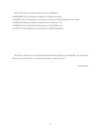 Parts of this thesis and closely related work were published at

 • ECML-2007 [147], the European Conference on Machine Learning,
 • PKDD-07 [146], the Conference on Principles and Practice of Knowledge Discovery in Data,
 • ICML-06 Workshop on Machine Learning in Event Detection [145],
 • ISAIM-08 [148], the International Symposium on AI and Math and
 • UAI-08 [143], the Conference on Uncertainty in Artiﬁcial Intelligence.




   This thesis is dedicated to my wife Zuzana who has always supported me unﬂinchingly; and our parents,
who gave up our presence for us to pursue goals distant in space and time.



                                                                                            as ˇ
                                                                                         Tom´ˇ Singliar




                                                     xi
 