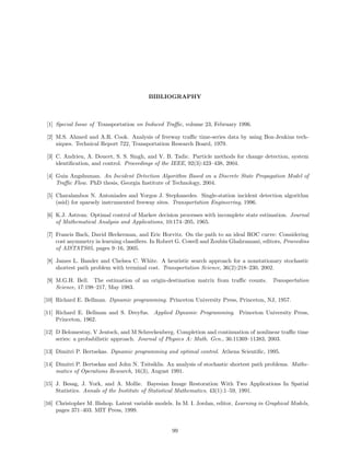 BIBLIOGRAPHY



 [1] Special Issue of Transportation on Induced Traﬃc, volume 23, February 1996.

 [2] M.S. Ahmed and A.R. Cook. Analysis of freeway traﬃc time-series data by using Box-Jenkins tech-
     niques. Technical Report 722, Transportation Research Board, 1979.

 [3] C. Andrieu, A. Doucet, S. S. Singh, and V. B. Tadic. Particle methods for change detection, system
     identiﬁcation, and control. Proceedings of the IEEE, 92(3):423–438, 2004.

 [4] Guin Angshuman. An Incident Detection Algorithm Based on a Discrete State Propagation Model of
     Traﬃc Flow. PhD thesis, Georgia Institute of Technology, 2004.

 [5] Charalambos N. Antoniades and Yorgos J. Stephanedes. Single-station incident detection algorithm
     (ssid) for sparsely instrumented freeway sites. Transportation Engineering, 1996.

 [6] K.J. Astrom. Optimal control of Markov decision processes with incomplete state estimation. Journal
     of Mathematical Analysis and Applications, 10:174–205, 1965.

 [7] Francis Bach, David Heckerman, and Eric Horvitz. On the path to an ideal ROC curve: Considering
     cost asymmetry in learning classiﬁers. In Robert G. Cowell and Zoubin Ghahramani, editors, Proceedins
     of AISTATS05, pages 9–16, 2005.

 [8] James L. Bander and Chelsea C. White. A heuristic search approach for a nonstationary stochastic
     shortest path problem with terminal cost. Transportation Science, 36(2):218–230, 2002.

 [9] M.G.H. Bell. The estimation of an origin-destination matrix from traﬃc counts. Transportation
     Science, 17:198–217, May 1983.

[10] Richard E. Bellman. Dynamic programming. Princeton University Press, Princeton, NJ, 1957.

[11] Richard E. Bellman and S. Dreyfus. Applied Dynamic Programming. Princeton University Press,
     Princeton, 1962.

[12] D Belomestny, V Jentsch, and M Schreckenberg. Completion and continuation of nonlinear traﬃc time
     series: a probabilistic approach. Journal of Physics A: Math. Gen., 36:11369–11383, 2003.

[13] Dimitri P. Bertsekas. Dynamic programming and optimal control. Athena Scientiﬁc, 1995.

[14] Dimitri P. Bertsekas and John N. Tsitsiklis. An analysis of stochastic shortest path problems. Mathe-
     matics of Operations Research, 16(3), August 1991.

[15] J. Besag, J. York, and A. Mollie. Bayesian Image Restoration With Two Applications In Spatial
     Statistics. Annals of the Institute of Statistical Mathematics, 43(1):1–59, 1991.

[16] Christopher M. Bishop. Latent variable models. In M. I. Jordan, editor, Learning in Graphical Models,
     pages 371–403. MIT Press, 1999.


                                                   99
 