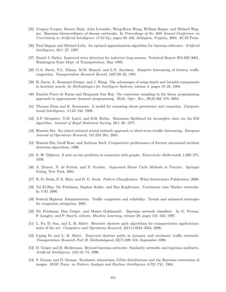 [35] Gregory Cooper, Denver Dash, John Levander, Weng-Keen Wong, William Hogan, and Michael Wag-
     ner. Bayesian biosurveillance of disease outbreaks. In Proceedings of the 20th Annual Conference on
     Uncertainty in Artiﬁcial Intelligence (UAI-04), pages 94–103, Arlington, Virginia, 2004. AUAI Press.

[36] Paul Dagum and Michael Luby. An optimal approximation algorithm for bayesian inference. Artiﬁcial
     Intelligence, 93:1–27, 1997.

[37] Daniel J. Dailey. Improved error detection for inductive loop sensors. Technical Report WA-RD 3001,
     Washington State Dept. of Transportation, May 1993.

[38] G.A. Davis, N.L. Niham, M.M. Hamed, and L.N. Jacobson. Adaptive forecasting of freeway traﬃc
     congestion. Transportation Research Record, 1287:29–33, 1991.

[39] H. Davis, A. Bramanti-Gregor, and J. Wang. The advantages of using depth and breadth components
     in heuristic search. In Methodologies for Intelligent Systems, volume 3, pages 19–28, 1988.

[40] Daniela Pucci de Farias and Benjamin Van Roy. On constraint sampling in the linear programming
     approach to approximate dynamic programming. Math. Oper. Res., 29(3):462–478, 2004.

[41] Thomas Dean and K. Kanazawa. A model for reasoning about persistence and causation. Computa-
     tional Intelligence, 5:142–150, 1989.

[42] A.P. Dempster, N.M. Laird, and D.B. Rubin. Maximum likelihood for incomplete data via the EM
     algorithm. Journal of Royal Statistical Society, 39:1–38, 1977.

[43] Hussein Dia. An object-oriented neural network approach to short-term trraﬃc forecasting. European
     Journal of Operations Research, 131:253–261, 2001.

[44] Hussein Dia, Geoﬀ Rose, and Anthony Snell. Comparative performance of freeway automated incident
     detection algorithms, 1996.

[45] E. W. Dijkstra. A note on two problems in connexion with graphs. Numerische Mathematik, 1:269–271,
     1959.

[46] A. Doucet, N. de Freitas, and N. Gordon. Sequential Monte Carlo Methods in Practice. Springer
     Verlag, New York, 2001.

[47] R. O. Duda, P. E. Hart, and D. G. Stork. Pattern Classiﬁcation. Wiley-Interscience Publication, 2000.

[48] Tal El-Hay, Nir Friedman, Daphne Koller, and Raz Kupferman. Continuous time Markov networks.
     In UAI, 2006.

[49] Federal Highway Administration. Traﬃc congestion and reliability: Trends and advanced strategies
     for congestion mitigation, 2005.

[50] Nir Friedman, Dan Geiger, and Moises Goldszmidt. Bayesian network classiﬁers. In G. Provan,
     P. Langley, and P. Smyth, editors, Machine Learning, volume 29, pages 131–163, 1997.

[51] L. Fu, D. Sun, and L. R. Rilett. Heuristic shortest path algorithms for transportation applications:
     state of the art. Computers and Operations Research, 33(11):3324–3343, 2006.

[52] Liping Fu and L. R. Rilett. Expected shortest paths in dynamic and stochastic traﬃc networks.
     Transportation Research Part B: Methodological, 32(7):499–516, September 1998.

[53] D. Geiger and D. Heckerman. Beyond bayesian networks: Similarity networks and bayesian multinets.
     Artiﬁcial Intelligence, (82):45–74, 1996.

[54] S. Geman and D. Geman. Stochastic relaxations, Gibbs distributions and the Bayesian restoration of
     images. IEEE Trans. on Pattern Analysis and Machine Intelligence, 6:721–741, 1984.


                                                  101
 