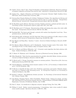 [55] Todd L. Graves, Alan F. Karr, Nagui M. Rouphail, and Piyushimita Thakuriah. Real-time prediction
     of incipient congestion on freeways from detector data. Submitted to Transportation Research B, 1998.

[56] Jianhua Guo. Adaptive Estimation and Prediction of Univariate Vehicular Traﬃc Condition Series.
     PhD thesis, North Carolina State University, 2005.

[57] Srinivasa Ravi Chandra Haitham M. Al-Deek, Chilakamarri Venkata. New algorithms for ﬁltering and
     imputation of real-time and archived dual-loop detector data in i-4 data warehouse. Transportation
     Research Record: Journal of the Transportation Research Board, 1867:116–126, 2004.

[58] H. Haj-Salem and N. Elloumi. Real data screening: Problem statement, methods and ﬁeld results. In
     Proceedings of IFAC Transportation Systems, pages 1072–1077, June 1997.

[59] H. Haj-Salem and J. P. Lebacque. Reconstruction of false and missing data using a ﬁrst order traﬃc
     ﬂow model. Transportation Research Record, 1802:155–165, 2002.

[60] Randolph Hall. The fastest path through a network with random time-dependent travel time. Trans-
     portation Science, 20:182–188, 1986.

[61] M.M. Hamed, H.R. Al-Masaeid, and Z.M. Bani Said. Short-term prediction of traﬃc volume in urban
     arterials. ASCE Journal of Transportation Engineering, 121:249–254, 1995.

[62] Eric Hansen and Rong Zhou. Anytime a∗ search. Journal of Artiﬁcial Intelligence Research, 28:267–
     297, 2007.

[63] Eric Hansen, Shlomo Zilberstein, and V. Danilchenko. Anytime heuristic search: First results. Tech-
     nical Report 97-50, U of MA Amherst, Dept of Computer Science, 1997.

[64] Eric A. Hansen and Shlomo Zilberstein. lao∗ : A heuristic search algorithm that ﬁnds solutions with
     loops. Artiﬁcial Intelligence, 129:35–62, 2001.

[65] T. Hastie, R. Tibshirani, and J. Friedman. Elements of Statistical Learning. Springer, 2001.

[66] Milos Hauskrecht. Value function approximations for partially observable Markov decision processes.
     Journal of Artiﬁcial Intelligence Research, 13:33–94, 2000.

[67] E. Hewitt and L. J. Savage. Symmetric measures on cartesian products. Transactions of the American
     Mathematical Society, 80:470–501, 1955.

[68] Thomas Hofmann. Probabilistic latent semantic analysis. In Proc. of Uncertainty in Artiﬁcial Intelli-
     gence, UAI’99, Stockholm, 1999.

[69] E. Horvitz, J. Apacible, R. Sarin, and L. Liao. Prediction, expectation, and surprise: Methods, designs,
     and study of a deployed traﬃc forecasting service. In Twenty-First Conference on Uncertainty in
     Artiﬁcial Intelligence, July 2005.

[70] Ronald A. Howard. Semi-Markovian decision processes. In Proceedings of International Statistical
     Inst., Ottawa, Canada, 1963.

[71] Ling Huang, Xuanlong Nguyen, Minos Garofalakis, Michael Jordan, Anthony D. Joseph, and Nina
     Taft. Distributed PCA and network anomaly detection. Technical Report UCB/EECS-2006-99, EECS
     Department, University of California, Berkeley, July 14 2006.

[72] Finn V. Jensen. An introduction to Bayesian networks. Springer-Verlag, New York, 1996.

[73] William S. Jewell. Markov renewal programming: I. formulations, ﬁnite return models II. inﬁnite
     return models example. Operations Research, 11:938–971, 1963.


                                                    102
 