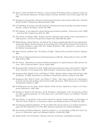[74] Simon J. Julier and Jeﬀrey K. Uhlmann. A new extension of the kalman ﬁlter to nonlinear systems. In
     Proc. International Symposium Aerospace/Defense Sensing, Simulation and Controls, pages 182–193,
     1997.

[75] Seungjae Lee Juyoung Kim. Dynamic travel demand estimation using real-time traﬃc data. Technical
     Report 06–2313, Transportation Research Board, 2006.

[76] L.P. Kaelbling, M. Littman, and A.R. Cassandra. Planning and acting in partially observable stochastic
     domains. Artiﬁcial Intelligence, 101:99–134, 1999.

[77] R.E. Kalman. A new approach to linear ﬁltering and prediction problems. Transactions of the ASME
     - Journal of Basic Engineering, 82:35–45, 1960.

[78] Asim Karim and Hojjat Adeli. Incident detection algorithm using wavelet energy representation of
     traﬃc patterns. Journal of Transportation Engineering, 128(3):232–242, 2002.

[79] Michael Kearns, Yishay Mansour, and Andrew Ng. A sparse sampling algorithm for near-optimal plan-
     ning in large Markov decision processes. In Proceedings of the Sixteenth International Joint Conference
     on Artiﬁcial Intelligence, pages 1324–1331. Morgan Kaufmann, 1999. Appeared in a special issue of
     the Machine Learning journal.

[80] Boris S. Kerner and Henry Lieu. The Physics of Traﬃc : Empirical Freeway Pattern Features. Springer,
     2004.

[81] B.S. Kerner. Experimental features of self-organization in traﬃc ﬂow. Physical Review Letters, 81:3797–
     3800, October 1998.

[82] B.S. Kerner. Dependence of empirical fundamental diagram on spatial-temporal traﬃc patterns fea-
     tures. ArXiv Condensed Matter e-prints, August 2003.

[83] Hyonungsoo Kim and David J. Lowell. Traﬃc information imputation using a linear model in vehicular
     ad hoc networks. In Proceedings of the IEEE Intelligent Transportation Systems Conference, 2006.

[84] Seongmoon Kim, Mark E. Lewis, and Chelsea C. White. Optimal vehicle routing with real-time traﬃc
     information. In IEEE Transactions on Intelligent Transportation Systems, volume 6, June 2005.

[85] Seongmoon Kim, Mark E. Lewis, and Chelsea C. White. State space reduction for nonstationary
     stochastic shortest path problems with real-time traﬃc information. IEEE Transactions on Intelligent
     Transportation Systems, 6, 2005.

[86] R. Kindermann and J.L. Snell. Markov Random Fields and their Applications, volume 1 of Contem-
     porary Mathematics. AMS, 1980.

[87] Kitaoka, E. Teramoto, H. Oneyama, and M. Kuwahara. Development of the od estimation method
     for traﬃc condition prediction. In Proceedings of the 12th World Congress on Intelligent Transport
     Systems, 2005.

[88] Sven Koenig. A comparison of fast search methods for real-time situated agents. In Proceedings of
     Third Int’l Joint Conference on Autonomous Agents and Multiagent Systems (AAMAS’04), 2004.

[89] Sven Koenig and Maxim Likhachev. D∗ lite. In Eighteenth national conference on Artiﬁcial intelligence,
     pages 476–483, Menlo Park, CA, USA, 2002. American Association for Artiﬁcial Intelligence.

[90] Sven Koenig and Maxim Likhachev. Real-time adaptive a∗ . In Proceedings of Fifth Int’l Joint Con-
     ference on Autonomous Agents and Multiagent Systems (AAMAS’06), 2006.

[91] Daphne Koller and Nir Friedman. Bayesian Networks and Beyond. Unpublished manuscript.


                                                   103
 