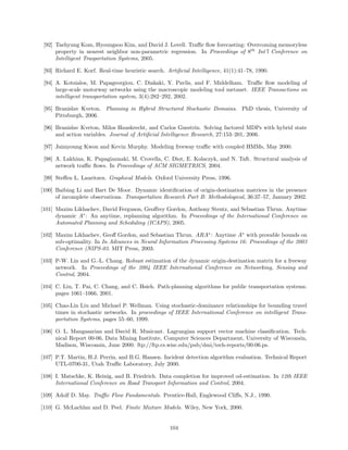 [92] Taehyung Kom, Hyoungsoo Kim, and David J. Lovell. Traﬃc ﬂow forecasting: Overcoming memoryless
      property in nearest neighbor non-parametric regression. In Proceedings of 8th Int’l Conference on
      Intelligent Trasportation Systems, 2005.

 [93] Richard E. Korf. Real-time heuristic search. Artiﬁcial Intelligence, 41(1):41–78, 1990.

 [94] A. Kotsialos, M. Papageorgiou, C. Diakaki, Y. Pavlis, and F. Middelham. Traﬃc ﬂow modeling of
      large-scale motorway networks using the macroscopic modeling tool metanet. IEEE Transactions on
      intelligent transportation system, 3(4):282–292, 2002.

 [95] Branislav Kveton. Planning in Hybrid Structured Stochastic Domains. PhD thesis, University of
      Pittsburgh, 2006.

 [96] Branislav Kveton, Milos Hauskrecht, and Carlos Guestrin. Solving factored MDPs with hybrid state
      and action variables. Journal of Artiﬁcial Intelligence Research, 27:153–201, 2006.

 [97] Jaimyoung Kwon and Kevin Murphy. Modeling freeway traﬃc with coupled HMMs, May 2000.

 [98] A. Lakhina, K. Papagiannaki, M. Crovella, C. Diot, E. Kolaczyk, and N. Taft. Structural analysis of
      network traﬃc ﬂows. In Proceedings of ACM SIGMETRICS, 2004.

 [99] Steﬀen L. Lauritzen. Graphical Models. Oxford University Press, 1996.

[100] Baibing Li and Bart De Moor. Dynamic identiﬁcation of origin-destination matrices in the presence
      of incomplete observations. Transportation Research Part B: Methodological, 36:37–57, January 2002.

[101] Maxim Likhachev, David Ferguson, Geoﬀrey Gordon, Anthony Stentz, and Sebastian Thrun. Anytime
      dynamic A∗ : An anytime, replanning algorithm. In Proceedings of the International Conference on
      Automated Planning and Scheduling (ICAPS), 2005.

[102] Maxim Likhachev, Geoﬀ Gordon, and Sebastian Thrun. ARA∗ : Anytime A∗ with provable bounds on
      sub-optimality. In In Advances in Neural Information Processing Systems 16: Proceedings of the 2003
      Conference (NIPS-03. MIT Press, 2003.

[103] P-W. Lin and G.-L. Chang. Robust estimation of the dynamic origin-destination matrix for a freeway
      network. In Proceedings of the 2004 IEEE International Conference on Networking, Sensing and
      Control, 2004.

[104] C. Liu, T. Pai, C. Chang, and C. Hsieh. Path-planning algorithms for public transportation systems.
      pages 1061–1066, 2001.

[105] Chao-Lin Liu and Michael P. Wellman. Using stochastic-dominance relationships for bounding travel
      times in stochastic networks. In proceedings of IEEE International Conference on intelligent Trans-
      portation Systems, pages 55–60, 1999.

[106] O. L. Mangasarian and David R. Musicant. Lagrangian support vector machine classiﬁcation. Tech-
      nical Report 00-06, Data Mining Institute, Computer Sciences Department, University of Wisconsin,
      Madison, Wisconsin, June 2000. ftp://ftp.cs.wisc.edu/pub/dmi/tech-reports/00-06.ps.

[107] P.T. Martin, H.J. Perrin, and B.G. Hansen. Incident detection algorithm evaluation. Technical Report
      UTL-0700-31, Utah Traﬃc Laboratory, July 2000.

[108] I. Matschke, K. Heinig, and B. Friedrich. Data completion for improved od-estimation. In 12th IEEE
      International Conference on Road Transport Information and Control, 2004.

[109] Adolf D. May. Traﬃc Flow Fundamentals. Prentice-Hall, Englewood Cliﬀs, N.J., 1990.

[110] G. McLachlan and D. Peel. Finite Mixture Models. Wiley, New York, 2000.


                                                    104
 