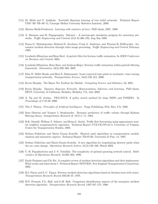 [111] M. Meil˘ and T. Jaakkola. Tractable Bayesian learning of tree belief networks. Technical Report
             a
      CMU–RI–TR–00–15, Carnegie Mellon University Robotics Institute, 2000.

[112] Marina Meil˘-Predoviciu. Learning with mixtures of trees. PhD thesis, MIT, 1999.
                 a

[113] A. Messmer and M. Papageorgiou. Metanet : A macroscopic simulation program for motorway net-
      works. Traﬃc Engineering and Control, 31(8–9):466–470, Aug–Sep 1990.

[114] Panos G. Michalopoulos, Richard D. Jacobson, Craig A. Anderson, and Thomas B. DeBruycker. Au-
      tomatic incident detection through video image processing. Traﬃc Engineering and Control, February
      1993.

[115] Lyudmila Mihaylova and Rene Boel. A particle ﬁlter for freeway traﬃc estimation. In IEEE Conference
      on Decision and Control, 2004.

[116] Lyudmila Mihaylova, Rene Boel, and Andreas Hegyi. Freeway traﬃc estimation within particle ﬁltering
      framework. Automatica, 43(2):290–300, 2007.

[117] Elise D. Miller-Hooks and Hani S. Mahmassani. Least expected time paths in stochastic, time-varying
      transportation networks. Transportation Science, 34(2):198–215, 2000.

[118] Kevin Murphy. The Bayes Net Toolbox for Matlab. Computing Science and Statistics, 33, 2001.

[119] Kevin Murphy. Dynamic Bayesian Networks: Representation, Inference and Learning. PhD thesis,
      EECS, University of California, Berkeley, Berkeley, CA, July 2002.

[120] A. Ng and M. Jordan. PEGASUS: A policy search method for large MDPs and POMDPs. In
      Proceedings of UAI-00, 2000.

[121] Nils J. Nilsson. Principles of Artiﬁcial Intelligence. Tioga Publishing, Palo Alto, CA, 1980.

[122] Iwao Okutani and Yorgost J. Stephanedes. Dynamic prediction of traﬃc volume through Kalman
      ﬁltering theory. transportation Research B, 18(1):1–11, 1984.

[123] R.K. Oswald, William T. Scherer, and Brian L. Smith. Traﬃc ﬂow forecasting using approximate near-
      est neighbor nonparameteric regression. Technical Report UVA-CE-ITS 01-4, University of Virginia,
      Center for Transportation Studies, 2000.

[124] Stefano Pallottino and Maria Grazia Scutell`. Shortest path algorithms in transportation models:
                                                    a
      classical and innovative aspects. Technical Report TR-97-06, Universit` di Pisa, 14, 1997.
                                                                            a

[125] Stefano Pallottino and Maria Grazia Scutella. A new algorithm for reoptimizing shortest paths when
      the arc costs change. Operations Research Letters, 31(2):149–160, March 2003.

[126] C. H. Papadimitriou and J. N. Tsitsiklis. The complexity of optimal queueing network control. Math-
      ematics of Operations Research, 24:293–305, 1999.

[127] Emily Parkanyi and Chi Xie. A complete review of incident detection algorithms and their deployment:
      What works and what doesn’t. Technical Report NETCR37, New England Transportation Consortium,
      2005.

[128] H.J. Payne and S. C. Tignor. Freeway incident-detection algorithms based on decision trees with states.
      Transportation Research Record, 682:30–37, 1978.

[129] B.N. Persaud, F.L. Hall, and L.M. Hall. Congestion identiﬁcation aspects of the mcmaster incident
      detection algorithm. Transportation Research Record, 1287:167–175, 1990.


                                                    105
 