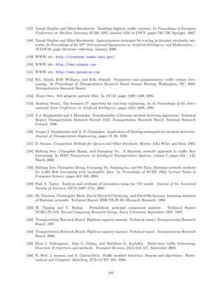 as ˇ
[147] Tom´ˇ Singliar and Miloˇ Hauskrecht. Modeling highway traﬃc volumes. In Proceedings of European
                             s
      Conference on Machine Learning ECML 2007, number 4701 in LNCS, pages 732–739. Springer, 2007.

          as ˇ
[148] Tom´ˇ Singliar and Miloˇ Hauskrecht. Approximation strategies for routing in dynamic stochastic net-
                               s
      works. In Proceedings of the 10th International Symposium on Artiﬁcial Intelligence and Mathematics—
      ISAIM 08, page electronic collection, January 2008.

[149] WWW site. http://transims.tsasa.lanl.gov/.

[150] WWW site. http://www.aimsun.com.

[151] WWW site. http://www.paramics.com.

[152] B.L. Smith, B.M. Williams, and R.K. Oswald. Parametric and nonparametric traﬃc volume fore-
      casting. In Proceedings of Transportation Research Board Annual Meeting, Washington, DC, 2000.
      Transportation Research Board.

[153] Alvaro Soto. Self adaptive particle ﬁlter. In IJCAI, pages 1398–1406, 2005.

[154] Anthony Stentz. The focussed D∗ algorithm for real-time replanning. In In Proceedings of the Inter-
      national Joint Conference on Artiﬁcial Intelligence, pages 1652–1659, 1995.

[155] Y.J. Stephanedes and J. Hourdakis. Transferability of freeway incident detection algorithms. Technical
      Report Transportation Research Record 1554, Transportation Research Board, National Research
      Council, 1996.

[156] Yorgos J. Stephanedes and A. P. Chassiakos. Application of ﬁltering techniques for incident detection.
      Journal of Transportation Engineering, pages 13–26, 1993.

[157] D. Stoyan. Comparison Methods for Queues and Other Stochastic Models. John Wiley and Sons, 1983.

[158] Shiliang Sun, Changshui Zhang, and Guoqiang Yu. A Bayesian network approach to traﬃc ﬂow
      forecasting. In IEEE Transactions on Intelligent Transportation Systems, volume 7, pages 124 – 132,
      March 2006.

[159] Shiliang Sun, Changshui Zhang, Guoqiang Yu, Naijiang Lu, and Fei Xiao. Bayesian network methods
      for traﬃc ﬂow forecasting with incomplete data. In Proceedings of ECML 2004, Lecture Notes in
      Computer Science, pages 419–428, 2004.

[160] Paul A. Taylor. Analysis and synthesis of intonation using the Tilt model. Journal of the Acoustical
      Society of America, 107(3):1697–1714, 2000.

[161] Bo Thiesson, Christopher Meek, David Maxwell Chickering, and David Heckerman. Learning mixtures
      of Bayesian networks. Technical Report MSR-TR-97-30, Microsoft Research, 1998.

[162] M. Tipping and C. Bishop.    Probabilistic principal component analysis.   Technical Report
      NCRG/97/010, Neural Computing Research Group, Aston University, September 1997, 1997.

[163] Transportation Research Board. Highway capacity manual. Technical report, Transportation Research
      Board, 1997.

[164] Transportation Research Board. Highway capacity manual. Technical report, Transportation Research
      Board, 2000.

[165] Eleni I. Vlahogianni, John C. Golias, and Mathhew G. Karlaftis. Short-term traﬃc forecasting:
      Overview of objectives and methods. Transport Reviews, 24(5):533–557, September 2004.

[166] R. Weil, J. wooton, and A. Garcia-Ortiz. Traﬃc incident detection: Sensors and algorithms. Mathe-
      matical and Computer Modelling, 27(9-11):257–291, 1998.


                                                    107
 