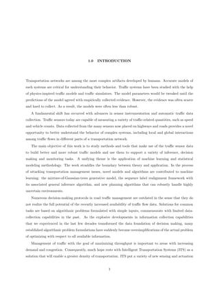 1.0    INTRODUCTION




Transportation networks are among the most complex artifacts developed by humans. Accurate models of
such systems are critical for understanding their behavior. Traﬃc systems have been studied with the help
of physics-inspired traﬃc models and traﬃc simulators. The model parameters would be tweaked until the
predictions of the model agreed with empirically collected evidence. However, the evidence was often scarce
and hard to collect. As a result, the models were often less than robust.
   A fundamental shift has occurred with advances in sensor instrumentation and automatic traﬃc data
collection. Traﬃc sensors today are capable of measuring a variety of traﬃc-related quantities, such as speed
and vehicle counts. Data collected from the many sensors now placed on highways and roads provides a novel
opportunity to better understand the behavior of complex systems, including local and global interactions
among traﬃc ﬂows in diﬀerent parts of a transportation network.
   The main objective of this work is to study methods and tools that make use of the traﬃc sensor data
to build better and more robust traﬃc models and use them to support a variety of inference, decision
making and monitoring tasks. A unifying theme is the application of machine learning and statistical
modeling methodology. The work straddles the boundary between theory and application. In the process
of attacking transportation management issues, novel models and algorithms are contributed to machine
learning: the mixture-of-Gaussian-trees generative model, the sequence label realignment framework with
its associated general inference algorithm, and new planning algorithms that can robustly handle highly
uncertain environments.
   Numerous decision-making protocols in road traﬃc management are outdated in the sense that they do
not realize the full potential of the recently increased availability of traﬃc ﬂow data. Solutions for common
tasks are based on algorithmic problems formulated with simple inputs, commensurate with limited data-
collection capabilities in the past. As the explosive developments in information collection capabilities
that we experienced in the last few decades transformed the data foundation of decision making, many
established algorithmic problem formulations have suddenly become oversimpliﬁcations of the actual problem
of optimizing with respect to all available information.
   Management of traﬃc with the goal of maximizing throughput is important to areas with increasing
demand and congestion. Consequently, much hope rests with Intelligent Transportation Systems (ITS) as a
solution that will enable a greater density of transportation. ITS put a variety of new sensing and actuation


                                                      1
 