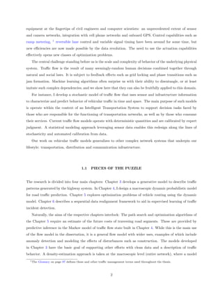 equipment at the ﬁngertips of civil engineers and computer scientists: an unprecedented extent of sensor
and camera networks, integration with cell phone networks and onboard GPS. Control capabilities such as
                    1
ramp metering,          reversible lane control and variable signal timing have been around for some time, but
new eﬃciencies are now made possible by the data revolution. The need to use the actuation capabilities
eﬀectively opens new classes of optimization problems.
   The central challenge standing before us is the scale and complexity of behavior of the underlying physical
system. Traﬃc ﬂow is the result of many seemingly-random human decisions combined together through
natural and social laws. It is subject to feedback eﬀects such as grid locking and phase transitions such as
jam formation. Machine learning algorithms often surprise us with their ability to disentangle, or at least
imitate such complex dependencies; and we show here that they can also be fruitfully applied to this domain.
   For instance, I develop a stochastic model of traﬃc ﬂow that uses sensor and infrastructure information
to characterize and predict behavior of vehicular traﬃc in time and space. The main purpose of such models
is operate within the context of an Intelligent Transportation System to support decision tasks faced by
those who are responsible for the functioning of transportation networks, as well as by those who consume
their services. Current traﬃc ﬂow models operate with deterministic quantities and are calibrated by expert
judgment. A statistical modeling approach leveraging sensor data enables this redesign along the lines of
stochasticity and automated calibration from data.
   Our work on vehicular traﬃc models generalizes to other complex network systems that underpin our
lifestyle: transportation, distribution and communication infrastructure.




                                        1.1   PIECES OF THE PUZZLE


The research is divided into four main chapters: Chapter 3 develops a generative model to describe traﬃc
patterns generated by the highway system. In Chapter 4, I design a macroscopic dynamic probabilistic model
for road traﬃc prediction. Chapter 5 explores optimization problems of vehicle routing using the dynamic
model. Chapter 6 describes a sequential data realignment framework to aid in supervised learning of traﬃc
incident detection.
   Naturally, the aims of the respective chapters interlock: The path search and optimization algorithms of
the Chapter 5 require an estimate of the future costs of traversing road segments. These are provided by
predictive inference in the Markov model of traﬃc ﬂow state built in Chapter 4. While this is the main use
of the ﬂow model in the dissertation, it is a general ﬂow model with wider uses, examples of which include
anomaly detection and modeling the eﬀects of disturbances such as construction. The models developed
in Chapter 3 have the basic goal of supporting other eﬀorts with clean data and a description of traﬃc
behavior. A density-estimation approach is taken at the macroscopic level (entire network), where a model
  1 The   Glossary on page 97 deﬁnes these and other traﬃc management terms used throughout the thesis.



                                                            2
 