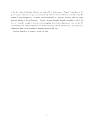 of the ﬂow volume distribution is learned and used to ﬁll in missing values. Chapter 6 capitalizes on the
gained insights and makes a step towards automatically calibrated incident detection models by casting the
problem as supervised learning. The biggest hurdle there appears in a (perhaps) surprising place: the biased
and noisy labeling of the incident data. I develop a dynamic Bayesian network formulation to rectify the
bias. In yet another example of practical problems inspiring theoretical developments, it turns out that the
exponentially faster inference algorithm used for the “cleaning” network generalizes to a class of dynamic
Bayesian networks that often appear in diagnostic and detection tasks.
   But ﬁrst things ﬁrst: let us have a look at the data.




                                                     3
 