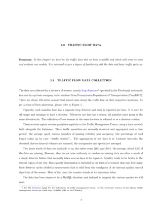 2.0    TRAFFIC FLOW DATA




Summary. In this chapter we describe the traﬃc data that we have available and which will serve to train
and evaluate our models. It is intended to give a degree of familiarity with the data and basic traﬃc patterns.




                              2.1   TRAFFIC FLOW DATA COLLECTION


The data are collected by a network of sensors, mostly loop detectors1 operated in the Pittsburgh metropoli-
tan area by a private company under contract from Pennsylvania Department of Transportation (PennDOT).
There are about 150 active sensors that record data about the traﬃc ﬂow at their respective locations. To
get a sense of their placement, please refer to Figure 1.
      Typically, each mainline lane has a separate loop detector and data is reported per lane. It is rare for
oﬀ-ramps and onramps to have a detector. Whenever one lane has a sensor, all mainline lanes going in the
same direction do. The collection of lane sensors in the same location is referred to as a detector station.
      These stations report various quantities regularly to the Traﬃc Management Center, using a data network
built alongside the highways. Three traﬃc quantities are normally observed and aggregated over a time
period: the average speed, volume (number of passing vehicles) and occupancy (the percentage of road
length taken up by cars—“traﬃc density”). The aggregation of our data is at 5-minute intervals; the
observed shorter-interval volumes are summed, the occupancies and speeds are averaged.
      Two years worth of data are available to us, the entire years 2003 and 2004. On average, about 12% of
the data are missing. However, they do not miss uniformly at random as missing data are often a result of
a single detector failure that normally takes several days to be repaired. Quality tends to be better in the
central region of the city. Data quality information is included in the form of a counter that says how many
basic detector cycles yielded a measurement that is valid from the standpoint of the internal quality control
algorithm of the sensor. Most of the time, the counter stands at its maximum value.
      The data has been imported to a MySQL database and indexed to support the various queries we will
need.
  1 See the Glossary (page 97) for deﬁnitions of traﬃc management terms. In the electronic version of this thesis, traﬃc
management terms are made into clickable links to the Glossary.



                                                           4
 