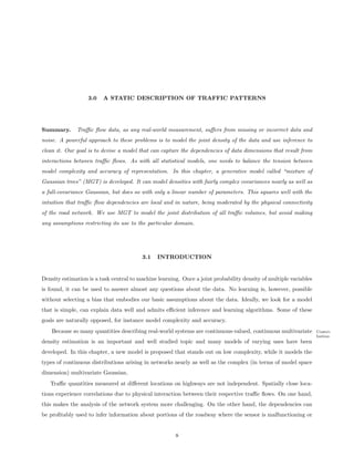 3.0   A STATIC DESCRIPTION OF TRAFFIC PATTERNS




Summary.      Traﬃc ﬂow data, as any real-world measurement, suﬀers from missing or incorrect data and
noise. A powerful approach to these problems is to model the joint density of the data and use inference to
clean it. Our goal is to devise a model that can capture the dependencies of data dimensions that result from
interactions between traﬃc ﬂows. As with all statistical models, one needs to balance the tension between
model complexity and accuracy of representation. In this chapter, a generative model called “mixture of
Gaussian trees” (MGT) is developed. It can model densities with fairly complex covariances nearly as well as
a full-covariance Gaussian, but does so with only a linear number of parameters. This squares well with the
intuition that traﬃc ﬂow dependencies are local and in nature, being moderated by the physical connectivity
of the road network. We use MGT to model the joint distribution of all traﬃc volumes, but avoid making
any assumptions restricting its use to the particular domain.




                                         3.1   INTRODUCTION


Density estimation is a task central to machine learning. Once a joint probability density of multiple variables
is found, it can be used to answer almost any questions about the data. No learning is, however, possible
without selecting a bias that embodies our basic assumptions about the data. Ideally, we look for a model
that is simple, can explain data well and admits eﬃcient inference and learning algorithms. Some of these
goals are naturally opposed, for instance model complexity and accuracy.
    Because so many quantities describing real-world systems are continuous-valued, continuous multivariate        Contri-
                                                                                                                   bution
density estimation is an important and well studied topic and many models of varying uses have been
developed. In this chapter, a new model is proposed that stands out on low complexity, while it models the
types of continuous distributions arising in networks nearly as well as the complex (in terms of model space
dimension) multivariate Gaussian.
   Traﬃc quantities measured at diﬀerent locations on highways are not independent. Spatially close loca-
tions experience correlations due to physical interaction between their respective traﬃc ﬂows. On one hand,
this makes the analysis of the network system more challenging. On the other hand, the dependencies can
be proﬁtably used to infer information about portions of the roadway where the sensor is malfunctioning or


                                                       8
 
