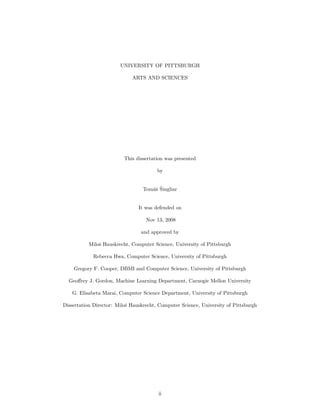 UNIVERSITY OF PITTSBURGH

                             ARTS AND SCIENCES




                          This dissertation was presented

                                        by


                                     as ˇ
                                  Tom´ˇ Singliar


                                It was defended on

                                   Nov 13, 2008

                                 and approved by

           Miloˇ Hauskrecht, Computer Science, University of Pittsburgh
               s

            Rebecca Hwa, Computer Science, University of Pittsburgh

    Gregory F. Cooper, DBMI and Computer Science, University of Pittsburgh

  Geoﬀrey J. Gordon, Machine Learning Department, Carnegie Mellon University

    G. Elisabeta Marai, Computer Science Department, University of Pittsburgh

Dissertation Director: Miloˇ Hauskrecht, Computer Science, University of Pittsburgh
                           s




                                        ii
 