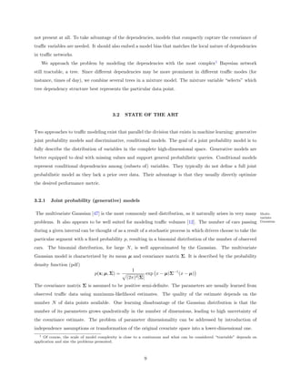 not present at all. To take advantage of the dependencies, models that compactly capture the covariance of
traﬃc variables are needed. It should also embed a model bias that matches the local nature of dependencies
in traﬃc networks.
      We approach the problem by modeling the dependencies with the most complex1 Bayesian network
still tractable, a tree. Since diﬀerent dependencies may be more prominent in diﬀerent traﬃc modes (for
instance, times of day), we combine several trees in a mixture model. The mixture variable “selects” which
tree dependency structure best represents the particular data point.




                                         3.2    STATE OF THE ART


Two approaches to traﬃc modeling exist that parallel the division that exists in machine learning: generative
joint probability models and discriminative, conditional models. The goal of a joint probability model is to
fully describe the distribution of variables in the complete high-dimensional space. Generative models are
better equipped to deal with missing values and support general probabilistic queries. Conditional models
represent conditional dependencies among (subsets of) variables. They typically do not deﬁne a full joint
probabilistic model as they lack a prior over data. Their advantage is that they usually directly optimize
the desired performance metric.


3.2.1     Joint probability (generative) models

The multivariate Gaussian [47] is the most commonly used distribution, as it naturally arises in very many                Multi-
                                                                                                                          variate
problems. It also appears to be well suited for modeling traﬃc volumes [12]. The number of cars passing                   Gaussian

during a given interval can be thought of as a result of a stochastic process in which drivers choose to take the
particular segment with a ﬁxed probability p, resulting in a binomial distribution of the number of observed
cars. The binomial distribution, for large N , is well approximated by the Gaussian. The multivariate
Gaussian model is characterized by its mean µ and covariance matrix Σ. It is described by the probability
density function (pdf)
                                                    1
                                p(x; µ, Σ) =                 exp x − µ)Σ−1 (x − µ)
                                                 (2π)d |Σ|
The covariance matrix Σ is assumed to be positive semi-deﬁnite. The parameters are usually learned from
observed traﬃc data using maximum-likelihood estimates. The quality of the estimate depends on the
number N of data points available. One learning disadvantage of the Gaussian distribution is that the
number of its parameters grows quadratically in the number of dimensions, leading to high uncertainty of
the covariance estimate. The problem of parameter dimensionality can be addressed by introduction of
independence assumptions or transformation of the original covariate space into a lower-dimensional one.
  1  Of course, the scale of model complexity is close to a continuum and what can be considered “tractable” depends on
application and size the problems presented.



                                                          9
 
