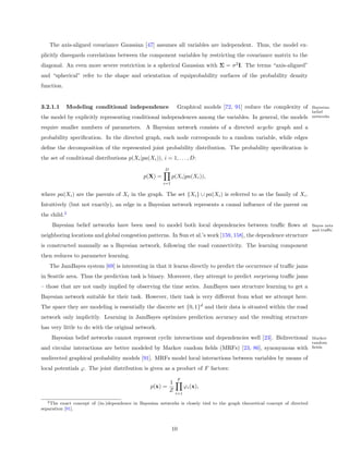 The axis-aligned covariance Gaussian [47] assumes all variables are independent. Thus, the model ex-
plicitly disregards correlations between the component variables by restricting the covariance matrix to the
diagonal. An even more severe restriction is a spherical Gaussian with Σ = σ 2 I. The terms “axis-aligned”
and “spherical” refer to the shape and orientation of equiprobability surfaces of the probability density
function.


3.2.1.1     Modeling conditional independence                    Graphical models [72, 91] reduce the complexity of           Bayesian
                                                                                                                              belief
the model by explicitly representing conditional independences among the variables. In general, the models                    networks

require smaller numbers of parameters. A Bayesian network consists of a directed acyclic graph and a
probability speciﬁcation. In the directed graph, each node corresponds to a random variable, while edges
deﬁne the decomposition of the represented joint probability distribution. The probability speciﬁcation is
the set of conditional distributions p(Xi |pa(Xi )), i = 1, . . . , D:
                                                         D
                                               p(X) =         p(Xi |pa(Xi )),
                                                        i=1

where pa(Xi ) are the parents of Xi in the graph. The set {Xi } ∪ pa(Xi ) is referred to as the family of Xi .
Intuitively (but not exactly), an edge in a Bayesian network represents a causal inﬂuence of the parent on
the child.2
     Bayesian belief networks have been used to model both local dependencies between traﬃc ﬂows at                           Bayes nets
                                                                                                                              and traﬃc
neighboring locations and global congestion patterns. In Sun et al.’s work [159, 158], the dependence structure
is constructed manually as a Bayesian network, following the road connectivity. The learning component
then reduces to parameter learning.
   The JamBayes system [69] is interesting in that it learns directly to predict the occurrence of traﬃc jams
in Seattle area. Thus the prediction task is binary. Moreover, they attempt to predict surprising traﬃc jams
– those that are not easily implied by observing the time series. JamBayes uses structure learning to get a
Bayesian network suitable for their task. However, their task is very diﬀerent from what we attempt here.
The space they are modeling is essentially the discrete set {0, 1}d and their data is situated within the road
network only implicitly. Learning in JamBayes optimizes prediction accuracy and the resulting structure
has very little to do with the original network.
    Bayesian belief networks cannot represent cyclic interactions and dependencies well [23]. Bidirectional                   Markov
                                                                                                                              random
and circular interactions are better modeled by Markov random ﬁelds (MRFs) [23, 86], synonymous with                          ﬁelds

undirected graphical probability models [91]. MRFs model local interactions between variables by means of
local potentials ϕ. The joint distribution is given as a product of F factors:
                                                                 F
                                                             1
                                                  p(x) =               ϕi (x),
                                                             Z   i=1

  2 The  exact concept of (in-)dependence in Bayesian networks is closely tied to the graph theoretical concept of directed
separation [91].



                                                              10
 