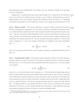 classical Gaussian [162], multinomial [68, 17] and binary [138, 144]. Non-linear manifolds in the data space
can also be modeled [34].
     Kalman ﬁlter is a dynamic latent space model usually thought of as a temporal tool. We will discuss                           Kalman
                                                                                                                                   ﬁlter
them in more detail in the following chapter, focusing on state prediction. Kalman ﬁltering can also be
applied spatially, to ﬁll in data using the readings from neighboring sensors [56]. However, it is susceptible
to breaking at discontinuities in the ﬂow eﬀected by onramps, exits or change in road infrastructure [58, 59].



3.2.1.3      Mixture models          The Gaussian distribution is unimodal. Mixture models [47] overcome the                       Mixture
                                                                                                                                   models
problem of unimodality by assuming that the observations come from several diﬀerent distributions. There
is an unobservable choice variable that selects which component distribution the particular data point comes
        4
from.       The type of the latent variable distinguishes between a mixture model (discrete) and a latent space
model (continuous). In principle, given enough components, a Gaussian mixture model can approximate any
distribution with arbitrary precision [110]. The joint probability distribution implied by a mixture model
with K components is a sum of the component distributions Mi weighted by the mixture probabilities
p(m = i):
                                                         K
                                                p(x) =         p(m = i)Mi (x),                                            (3.1)
                                                         i=1

where m is the mixture variable and Mi is the i-th mixture component, a probability distribution over the
space of x.



3.2.1.4      Nonparametric models Non-parametric density estimation models [47, 65] eschew choosing a
particular model for the data D. Instead, the data density is estimated by putting a small kernel around
each data point xi ∈ D. If the kernel is itself a probability distribution (integrates to 1), the density implied
by the model is
                                                                  |D|
                                                          1
                                                p(x|D) =                K(x, xi ),                                        (3.2)
                                                         |D|      i=1

where K(x, xi ) is the kernel function with a maximum at xi . This functional form implies high values of
p(x|D) in regions of high concentration of training data points, which is what we need. In essence, such model
can be understood as a mixture model with as many components as there are data points. The largest issue
with non-parametric model is the choice of the kernel. A popular choice for the kernel is a radial basis kernel
(such as a spherical Gaussian). We will use axis-aligned Gaussian kernels to model local traﬃc behavior
later. An important choice is the bandwidth of the kernels, which controls the smoothness of the resulting
distribution. For instance, a very low-variance Gaussian kernel will produce a spiky distribution with many
local maxima; increasing the variance will result in a smoother probability surface.
   4 The choice variable often becomes the class variable in classiﬁcation problems, leading to classiﬁcation models such as LDA
(Linear) and QDA (Quadratic Discriminant Analysis) [47].



                                                                12
 