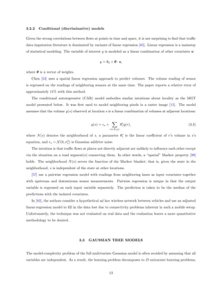 3.2.2   Conditional (discriminative) models

Given the strong correlations between ﬂows at points in time and space, it is not surprising to ﬁnd that traﬃc
data imputation literature is dominated by variants of linear regression [65]. Linear regression is a mainstay
of statistical modeling. The variable of interest y is modeled as a linear combination of other covariates x:

                                                   y = θ0 + θ · x,

where θ is a vector of weights.
   Chen [24] uses a spatial linear regression approach to predict volumes. The volume reading of sensor
is regressed on the readings of neighboring sensors at the same time. The paper reports a relative error of
approximately 11% with this method.
   The conditional autoregressive (CAR) model embodies similar intuitions about locality as the MGT
model presented below. It was ﬁrst used to model neighboring pixels in a raster image [15]. The model
assumes that the volume y(s) observed at location s is a linear combination of volumes at adjacent locations:


                                                                         s
                                             y(s) =   s   +             θr y(r),                         (3.3)
                                                              r∈N (s)

                                                        s
where N (s) denotes the neighborhood of s, a parameter θr is the linear coeﬃcient of r’s volume in s’s
                             2
equation, and   s   ∼ N (0, σs ) is Gaussian additive noise.
   The intuition is that traﬃc ﬂows at places not directly adjacent are unlikely to inﬂuence each other except
via the situation on a road segment(s) connecting them. In other words, a “spatial” Markov property [99]
holds. The neighborhood N (s) serves the function of the Markov blanket; that is, given the state in the
neighborhood, s is independent of the state at other locations.
   [57] use a pairwise regression model with readings from neighboring lanes as input covariates together
with upstream and downstream sensor measurements. Pairwise regression is unique in that the output
variable is regressed on each input variable separately. The prediction is taken to be the median of the
predictions with the isolated covariates.
   In [83], the authors consider a hypothetical ad hoc wireless network between vehicles and use an adjusted
linear-regression model to ﬁll in the data lost due to connectivity problems inherent in such a mobile setup.
Unfortunately, the technique was not evaluated on real data and the evaluation leaves a more quantitative
methodology to be desired.




                                     3.3   GAUSSIAN TREE MODELS


The model-complexity problem of the full multivariate Gaussian model is often avoided by assuming that all
variables are independent. As a result, the learning problem decomposes to D univariate learning problems,


                                                              13
 