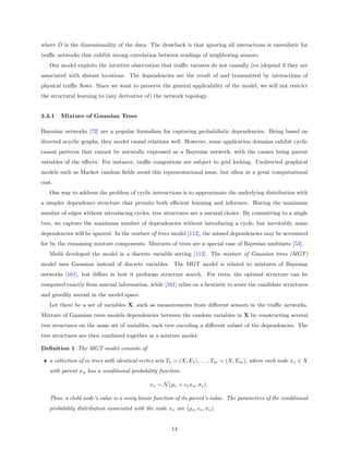 where D is the dimensionality of the data. The drawback is that ignoring all interactions is unrealistic for
traﬃc networks that exhibit strong correlation between readings of neighboring sensors.
   Our model exploits the intuitive observation that traﬃc variates do not causally (co-)depend if they are
associated with distant locations. The dependencies are the result of and transmitted by interactions of
physical traﬃc ﬂows. Since we want to preserve the general applicability of the model, we will not restrict
the structural learning to (any derivative of) the network topology.


3.3.1   Mixture of Gaussian Trees

Bayesian networks [72] are a popular formalism for capturing probabilistic dependencies. Being based on
directed acyclic graphs, they model causal relations well. However, some application domains exhibit cyclic
causal patterns that cannot be naturally expressed as a Bayesian network, with the causes being parent
variables of the eﬀects. For instance, traﬃc congestions are subject to grid locking. Undirected graphical
models such as Markov random ﬁelds avoid this representational issue, but often at a great computational
cost.
   One way to address the problem of cyclic interactions is to approximate the underlying distribution with
a simpler dependence structure that permits both eﬃcient learning and inference. Having the maximum
number of edges without introducing cycles, tree structures are a natural choice. By committing to a single
tree, we capture the maximum number of dependencies without introducing a cycle; but inevitably, some
dependencies will be ignored. In the mixture of trees model [112], the missed dependencies may be accounted
for by the remaining mixture components. Mixtures of trees are a special case of Bayesian multinets [53].
   Meil˘ developed the model in a discrete variable setting [112]. The mixture of Gaussian trees (MGT)
       a
model uses Gaussian instead of discrete variables. The MGT model is related to mixtures of Bayesian
networks [161], but diﬀers in how it performs structure search. For trees, the optimal structure can be
computed exactly from mutual information, while [161] relies on a heuristic to score the candidate structures
and greedily ascend in the model space.
   Let there be a set of variables X, such as measurements from diﬀerent sensors in the traﬃc networks.
Mixture of Gaussian trees models dependencies between the random variables in X by constructing several
tree structures on the same set of variables, each tree encoding a diﬀerent subset of the dependencies. The
tree structures are then combined together in a mixture model.

Deﬁnition 1 The MGT model consists of:

 • a collection of m trees with identical vertex sets T1 = (X, E1 ), . . . , Tm = (X, Em ), where each node xv ∈ X
   with parent xu has a conditional probability function

                                               xv ∼ N (µv + cv xu , σv ).

   Thus, a child node’s value is a noisy linear function of its parent’s value. The parameters of the conditional
   probability distribution associated with the node xv are (µv , cv , σv ).


                                                        14
 