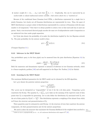 m
 • mixture weights λ = (λ1 , . . . , λm ) such that                λi = 1. Graphically, this can be represented by an
                                                           k=1
      unobservable m-valued multinomial mixture variable z that selects which tree is “switched on”.

      Because of the conditional linear Gaussian local CPDs, a distribution represented by a single tree is
jointly Gaussian, but clearly not all Gaussian distributions are representable by trees. Thus, the space of
MGT distributions is a proper subset of distributions representable by a mixture of Gaussians with the same
number m of components.5 Note that it is always possible to orient a tree so that each node has at most one
parent. Such a tree-structured directed graph encodes the same set of independencies under d-separation as
an undirected tree does under graph separation.
      Let Tk (x) also denote the probability of x under the distribution implied by the tree Bayesian network
Tk . The joint probability for the mixture model is then:
                                                              m
                                                    p(x) =             λk Tk (x).                               (3.4)
                                                              k=1

(Compare Equation 3.1.)


3.3.2     Inference in the MGT Model

Any probabilistic query in the form p(y|e) can be answered from the joint distribution (Equation 3.4) by
taking:
                                                       p(y, e)              i   λi Ti (y, e)
                                            p(y|e) =           =                                                (3.5)
                                                        p(e)                    i λi Ti (e)
Both the numerator and denominator represent m instances of inference in tree Gaussian networks, which
is a linear-complexity problem [140] and well supported in the Bayes Net Toolbox [118] for Matlab.


3.3.3     Learning in the MGT Model

The maximum likelihood parameters for the MGT model can be obtained by the EM algorithm.
      Let γk (n) denote the posterior mixture proportion:
                                                                  λk Tk (xn )
                                                   γk (n) =                  n
                                                                                .
                                                                   i λi Ti (x )

The γk (n)s can be interpreted as “responsibility” of tree k for the n-th data point. Computing γk (n)s
                                                     N
constitutes the E-step. The quantity Γk =            n=1   γk (n) takes on the meaning of the expected count of data
points that Tk is responsible for generating. Let us also deﬁne the distribution Pk associated with Tk over
                                         γk (n)
the set of data points by Pk (xn ) =      Γk .    This distribution represents a weighting of the dataset from which
we’ll learn the structure and parameterization of Tk .
      Three quantities must be estimated in each M-step: (1) the structure of trees that constitute the mixture
components, (2) their parameterization and (3) the mixture proportions.
      We need to select the structure that maximizes the Gaussian likelihood of the weighted data ascribed to           Tree
                                                                                                                        structure
  5   which in turn is, asymptotically as m → ∞, all continuous distributions with support RD [67].



                                                                  15
 
